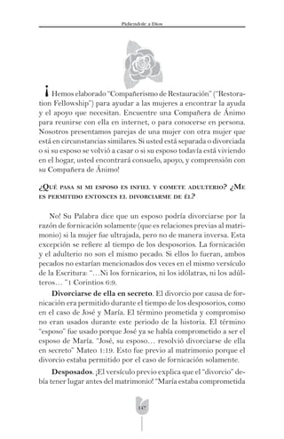147
Pidíendole a Dios
Hemos elaborado “Compañerismo de Restauración” (“Restora-
tion Fellowship”) para ayudar a las mujeres a encontrar la ayuda
y el apoyo que necesitan. Encuentre una Compañera de Ánimo
para reunirse con ella en internet, o para conocerse en persona.
Nosotros presentamos parejas de una mujer con otra mujer que
está en circunstancias similares. Si usted está separada o divorciada
o si su esposo se volvió a casar o si su esposo todavía está viviendo
en el hogar, usted encontrará consuelo, apoyo, y comprensión con
su Compañera de Ánimo!
¿QUÉ PASA SI MI ESPOSO ES INFIEL Y COMETE ADULTERIO? ¿ME
ES PERMITIDO ENTONCES EL DIVORCIARME DE ÉL?
No! Su Palabra dice que un esposo podría divorciarse por la
razón de fornicación solamente (que es relaciones previas al matri-
monio) si la mujer fue ultrajada, pero no de manera inversa. Esta
excepción se reﬁere al tiempo de los desposorios. La fornicación
y el adulterio no son el mismo pecado. Si ellos lo fueran, ambos
pecados no estarían mencionados dos veces en el mismo versículo
de la Escritura: “…Ni los fornicarios, ni los idólatras, ni los adúl-
teros… ”1 Corintios 6:9.
Divorciarse de ella en secreto. El divorcio por causa de for-
nicación era permitido durante el tiempo de los desposorios, como
en el caso de José y María. El término prometida y compromiso
no eran usados durante este periodo de la historia. El término
“esposo” fue usado porque José ya se había comprometido a ser el
esposo de María. “José, su esposo… resolvió divorciarse de ella
en secreto” Mateo 1:19. Esto fue previo al matrimonio porque el
divorcio estaba permitido por el caso de fornicación solamente.
Desposados. ¡El versículo previo explica que el “divorcio” de-
bía tener lugar antes del matrimonio! “María estaba comprometida
¡
 