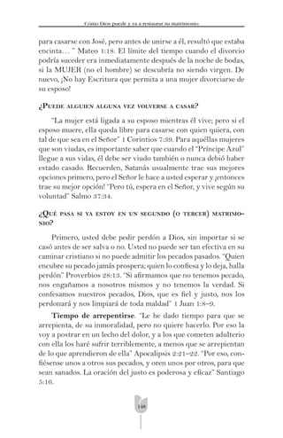 148
Cómo Dios puede y va a restaurar su matrimonio
para casarse con José, pero antes de unirse a él, resultó que estaba
encinta… ” Mateo 1:18. El límite del tiempo cuando el divorcio
podría suceder era inmediatamente después de la noche de bodas,
si la MUJER (no el hombre) se descubría no siendo virgen. De
nuevo, ¡No hay Escritura que permita a una mujer divorciarse de
su esposo!
¿PUEDE ALGUIEN ALGUNA VEZ VOLVERSE A CASAR?
“La mujer está ligada a su esposo mientras él vive; pero si el
esposo muere, ella queda libre para casarse con quien quiera, con
tal de que sea en el Señor” 1 Corintios 7:39. Para aquéllas mujeres
que son viudas, es importante saber que cuando el “Príncipe Azul”
llegue a sus vidas, él debe ser viudo también o nunca debió haber
estado casado. Recuerden, Satanás usualmente trae sus mejores
opciones primero, pero el Señor le hace a usted esperar y ¡entonces
trae su mejor opción! “Pero tú, espera en el Señor, y vive según su
voluntad” Salmo 37:34.
¿QUÉ PASA SI YA ESTOY EN UN SEGUNDO (O TERCER) MATRIMO-
NIO?
Primero, usted debe pedir perdón a Dios, sin importar si se
casó antes de ser salva o no. Usted no puede ser tan efectiva en su
caminar cristiano si no puede admitir los pecados pasados. “Quien
encubre su pecado jamás prospera; quien lo conﬁesa y lo deja, halla
perdón” Proverbios 28:13. “Si aﬁrmamos que no tenemos pecado,
nos engañamos a nosotros mismos y no tenemos la verdad. Si
confesamos nuestros pecados, Dios, que es ﬁel y justo, nos los
perdonará y nos limpiará de toda maldad” 1 Juan 1:8–9.
Tiempo de arrepentirse. “Le he dado tiempo para que se
arrepienta, de su inmoralidad, pero no quiere hacerlo. Por eso la
voy a postrar en un lecho del dolor, y a los que cometen adulterio
con ella los haré sufrir terriblemente, a menos que se arrepientan
de lo que aprendieron de ella” Apocalipsis 2:21–22. “Por eso, con-
ﬁésense unos a otros sus pecados, y oren unos por otros, para que
sean sanados. La oración del justo es poderosa y eﬁcaz” Santiago
5:16.
 