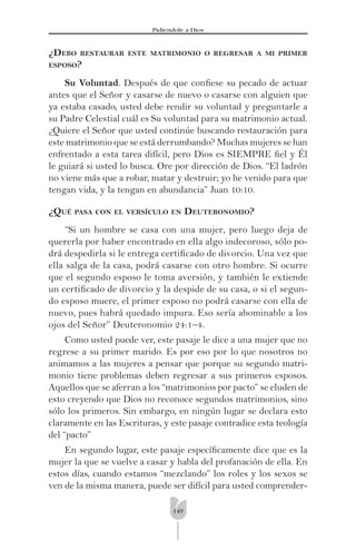 149
Pidíendole a Dios
¿DEBO RESTAURAR ESTE MATRIMONIO O REGRESAR A MI PRIMER
ESPOSO?
Su Voluntad. Después de que conﬁese su pecado de actuar
antes que el Señor y casarse de nuevo o casarse con alguien que
ya estaba casado, usted debe rendir su voluntad y preguntarle a
su Padre Celestial cuál es Su voluntad para su matrimonio actual.
¿Quiere el Señor que usted continúe buscando restauración para
este matrimonio que se está derrumbando? Muchas mujeres se han
enfrentado a esta tarea difícil, pero Dios es SIEMPRE ﬁel y Él
le guiará si usted lo busca. Ore por dirección de Dios. “El ladrón
no viene más que a robar, matar y destruir; yo he venido para que
tengan vida, y la tengan en abundancia” Juan 10:10.
¿QUÉ PASA CON EL VERSÍCULO EN DEUTERONOMIO?
“Si un hombre se casa con una mujer, pero luego deja de
quererla por haber encontrado en ella algo indecoroso, sólo po-
drá despedirla si le entrega certiﬁcado de divorcio. Una vez que
ella salga de la casa, podrá casarse con otro hombre. Si ocurre
que el segundo esposo le toma aversión, y también le extiende
un certiﬁcado de divorcio y la despide de su casa, o si el segun-
do esposo muere, el primer esposo no podrá casarse con ella de
nuevo, pues habrá quedado impura. Eso sería abominable a los
ojos del Señor” Deuteronomio 24:1–4.
Como usted puede ver, este pasaje le dice a una mujer que no
regrese a su primer marido. Es por eso por lo que nosotros no
animamos a las mujeres a pensar que porque su segundo matri-
monio tiene problemas deben regresar a sus primeros esposos.
Aquellos que se aferran a los “matrimonios por pacto” se eluden de
esto creyendo que Dios no reconoce segundos matrimonios, sino
sólo los primeros. Sin embargo, en ningún lugar se declara esto
claramente en las Escrituras, y este pasaje contradice esta teología
del “pacto”
En segundo lugar, este pasaje especíﬁcamente dice que es la
mujer la que se vuelve a casar y habla del profanación de ella. En
estos días, cuando estamos “mezclando” los roles y los sexos se
ven de la misma manera, puede ser difícil para usted comprender-
 