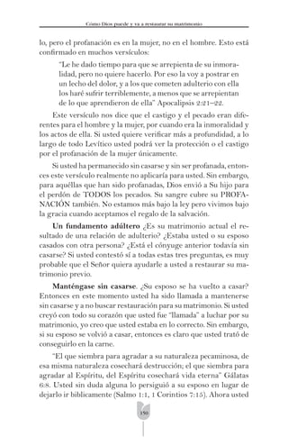 150
Cómo Dios puede y va a restaurar su matrimonio
lo, pero el profanación es en la mujer, no en el hombre. Esto está
conﬁrmado en muchos versículos:
“Le he dado tiempo para que se arrepienta de su inmora-
lidad, pero no quiere hacerlo. Por eso la voy a postrar en
un lecho del dolor, y a los que cometen adulterio con ella
los haré sufrir terriblemente, a menos que se arrepientan
de lo que aprendieron de ella” Apocalipsis 2:21–22.
Este versículo nos dice que el castigo y el pecado eran dife-
rentes para el hombre y la mujer, por cuando era la inmoralidad y
los actos de ella. Si usted quiere veriﬁcar más a profundidad, a lo
largo de todo Levítico usted podrá ver la protección o el castigo
por el profanación de la mujer únicamente.
Si usted ha permanecido sin casarse y sin ser profanada, enton-
ces este versículo realmente no aplicaría para usted. Sin embargo,
para aquéllas que han sido profanadas, Dios envió a Su hijo para
el perdón de TODOS los pecados. Su sangre cubre su PROFA-
NACIÓN también. No estamos más bajo la ley pero vivimos bajo
la gracia cuando aceptamos el regalo de la salvación.
Un fundamento adúltero ¿Es su matrimonio actual el re-
sultado de una relación de adulterio? ¿Estaba usted o su esposo
casados con otra persona? ¿Está el cónyuge anterior todavía sin
casarse? Si usted contestó sí a todas estas tres preguntas, es muy
probable que el Señor quiera ayudarle a usted a restaurar su ma-
trimonio previo.
Manténgase sin casarse. ¿Su esposo se ha vuelto a casar?
Entonces en este momento usted ha sido llamada a mantenerse
sin casarse y a no buscar restauración para su matrimonio. Si usted
creyó con todo su corazón que usted fue “llamada” a luchar por su
matrimonio, yo creo que usted estaba en lo correcto. Sin embargo,
si su esposo se volvió a casar, entonces es claro que usted trató de
conseguirlo en la carne.
“El que siembra para agradar a su naturaleza pecaminosa, de
esa misma naturaleza cosechará destrucción; el que siembra para
agradar al Espíritu, del Espíritu cosechará vida eterna” Gálatas
6:8. Usted sin duda alguna lo persiguió a su esposo en lugar de
dejarlo ir biblicamente (Salmo 1:1, 1 Corintios 7:15). Ahora usted
 