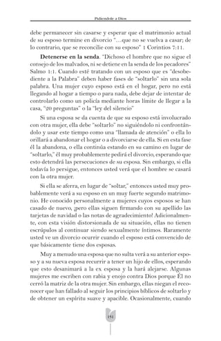 151
Pidíendole a Dios
debe permanecer sin casarse y esperar que el matrimonio actual
de su esposo termine en divorcio “…que no se vuelva a casar; de
lo contrario, que se reconcilie con su esposo” 1 Corintios 7:11.
Detenerse en la senda. “Dichoso el hombre que no sigue el
consejo de los malvados, ni se detiene en la senda de los pecadores”
Salmo 1:1. Cuando esté tratando con un esposo que es “desobe-
diente a la Palabra” deben haber fases de “soltarlo” sin una sola
palabra. Una mujer cuyo esposo está en el hogar, pero no está
llegando al hogar a tiempo o para nada, debe dejar de intentar de
controlarlo como un policía mediante horas límite de llegar a la
casa, “20 preguntas” o la “ley del silencio”
Si una esposa se da cuenta de que su esposo está involucrado
con otra mujer, ella debe “soltarlo” no siguiéndolo ni confrontán-
dolo y usar este tiempo como una “llamada de atención” o ella lo
orillará a abandonar el hogar o a divorciarse de ella. Si en esta fase
él la abandona, o ella continúa estando en su camino en lugar de
“soltarlo,” él muy probablemente pedirá el divorcio, esperando que
esto detendrá las persecuciones de su esposa. Sin embargo, si ella
todavía lo persigue, entonces usted verá que el hombre se casará
con la otra mujer.
Si ella se aferra, en lugar de “soltar,” entonces usted muy pro-
bablemente verá a su esposo en un muy fuerte segundo matrimo-
nio. He conocido personalmente a mujeres cuyos esposos se han
casado de nuevo, ¡pero ellas siguen ﬁrmando con su apellido las
tarjetas de navidad o las notas de agradecimiento! Adicionalmen-
te, con esta visión distorsionada de su situación, ellas no tienen
escrúpulos al continuar siendo sexualmente íntimos. Raramente
usted ve un divorcio ocurrir cuando el esposo está convencido de
que básicamente tiene dos esposas.
Muy a menudo una esposa que no sulta verá a su anterior espo-
so y a su nueva esposa recurrir a tener un hijo de ellos, esperando
que esto desanimará a la ex esposa y la hará alejarse. Algunas
mujeres me escriben con rabia y enojo contra Dios porque Él no
cerró la matriz de la otra mujer. Sin embargo, ellas niegan el reco-
nocer que han fallado al seguir los principios bíblicos de soltarlo y
de obtener un espíritu suave y apacible. Ocasionalmente, cuando
 