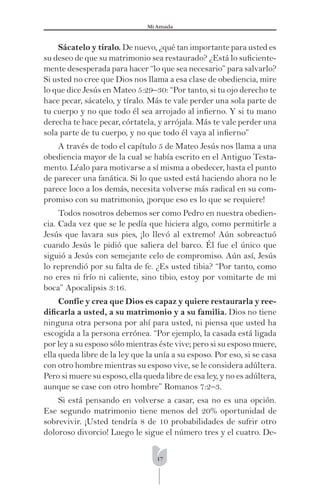 17
Mi Amada
Sácatelo y tíralo. De nuevo, ¿qué tan importante para usted es
su deseo de que su matrimonio sea restaurado? ¿Está lo suﬁciente-
mente desesperada para hacer “lo que sea necesario” para salvarlo?
Si usted no cree que Dios nos llama a esa clase de obediencia, mire
lo que dice Jesús en Mateo 5:29–30: “Por tanto, si tu ojo derecho te
hace pecar, sácatelo, y tíralo. Más te vale perder una sola parte de
tu cuerpo y no que todo él sea arrojado al inﬁerno. Y si tu mano
derecha te hace pecar, córtatela, y arrójala. Más te vale perder una
sola parte de tu cuerpo, y no que todo él vaya al inﬁerno”
A través de todo el capítulo 5 de Mateo Jesús nos llama a una
obediencia mayor de la cual se había escrito en el Antiguo Testa-
mento. Léalo para motivarse a sí misma a obedecer, hasta el punto
de parecer una fanática. Si lo que usted está haciendo ahora no le
parece loco a los demás, necesita volverse más radical en su com-
promiso con su matrimonio, ¡porque eso es lo que se requiere!
Todos nosotros debemos ser como Pedro en nuestra obedien-
cia. Cada vez que se le pedía que hiciera algo, como permitirle a
Jesús que lavara sus pies, ¡lo llevó al extremo! Aún sobreactuó
cuando Jesús le pidió que saliera del barco. Él fue el único que
siguió a Jesús con semejante celo de compromiso. Aún así, Jesús
lo reprendió por su falta de fe. ¿Es usted tibia? “Por tanto, como
no eres ni frío ni caliente, sino tibio, estoy por vomitarte de mi
boca” Apocalipsis 3:16.
Confíe y crea que Dios es capaz y quiere restaurarla y ree-
diﬁcarla a usted, a su matrimonio y a su familia. Dios no tiene
ninguna otra persona por ahí para usted, ni piensa que usted ha
escogida a la persona errónea. “Por ejemplo, la casada está ligada
por ley a su esposo sólo mientras éste vive; pero si su esposo muere,
ella queda libre de la ley que la unía a su esposo. Por eso, si se casa
con otro hombre mientras su esposo vive, se le considera adúltera.
Pero si muere su esposo, ella queda libre de esa ley, y no es adúltera,
aunque se case con otro hombre” Romanos 7:2–3.
Si está pensando en volverse a casar, esa no es una opción.
Ese segundo matrimonio tiene menos del 20% oportunidad de
sobrevivir. ¡Usted tendría 8 de 10 probabilidades de sufrir otro
doloroso divorcio! Luego le sigue el número tres y el cuatro. De-
 