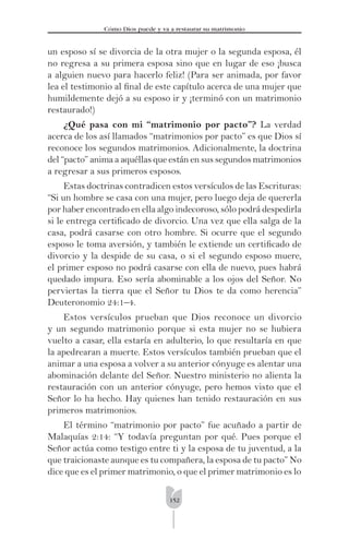 152
Cómo Dios puede y va a restaurar su matrimonio
un esposo sí se divorcia de la otra mujer o la segunda esposa, él
no regresa a su primera esposa sino que en lugar de eso ¡busca
a alguien nuevo para hacerlo feliz! (Para ser animada, por favor
lea el testimonio al ﬁnal de este capítulo acerca de una mujer que
humildemente dejó a su esposo ir y ¡terminó con un matrimonio
restaurado!)
¿Qué pasa con mi “matrimonio por pacto”? La verdad
acerca de los así llamados “matrimonios por pacto” es que Dios sí
reconoce los segundos matrimonios. Adicionalmente, la doctrina
del “pacto” anima a aquéllas que están en sus segundos matrimonios
a regresar a sus primeros esposos.
Estas doctrinas contradicen estos versículos de las Escrituras:
“Si un hombre se casa con una mujer, pero luego deja de quererla
por haber encontrado en ella algo indecoroso, sólo podrá despedirla
si le entrega certiﬁcado de divorcio. Una vez que ella salga de la
casa, podrá casarse con otro hombre. Si ocurre que el segundo
esposo le toma aversión, y también le extiende un certiﬁcado de
divorcio y la despide de su casa, o si el segundo esposo muere,
el primer esposo no podrá casarse con ella de nuevo, pues habrá
quedado impura. Eso sería abominable a los ojos del Señor. No
perviertas la tierra que el Señor tu Dios te da como herencia”
Deuteronomio 24:1–4.
Estos versículos prueban que Dios reconoce un divorcio
y un segundo matrimonio porque si esta mujer no se hubiera
vuelto a casar, ella estaría en adulterio, lo que resultaría en que
la apedrearan a muerte. Estos versículos también prueban que el
animar a una esposa a volver a su anterior cónyuge es alentar una
abominación delante del Señor. Nuestro ministerio no alienta la
restauración con un anterior cónyuge, pero hemos visto que el
Señor lo ha hecho. Hay quienes han tenido restauración en sus
primeros matrimonios.
El término “matrimonio por pacto” fue acuñado a partir de
Malaquías 2:14: “Y todavía preguntan por qué. Pues porque el
Señor actúa como testigo entre ti y la esposa de tu juventud, a la
que traicionaste aunque es tu compañera, la esposa de tu pacto” No
dice que es el primer matrimonio, o que el primer matrimonio es lo
 