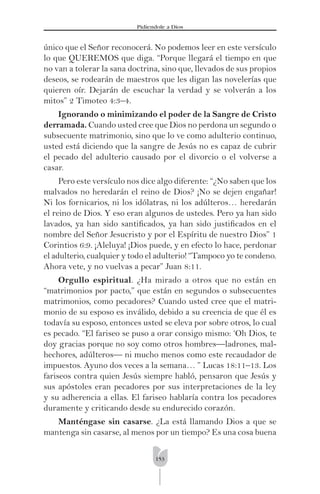 153
Pidíendole a Dios
único que el Señor reconocerá. No podemos leer en este versículo
lo que QUEREMOS que diga. “Porque llegará el tiempo en que
no van a tolerar la sana doctrina, sino que, llevados de sus propios
deseos, se rodearán de maestros que les digan las novelerías que
quieren oír. Dejarán de escuchar la verdad y se volverán a los
mitos” 2 Timoteo 4:3–4.
Ignorando o minimizando el poder de la Sangre de Cristo
derramada. Cuando usted cree que Dios no perdona un segundo o
subsecuente matrimonio, sino que lo ve como adulterio continuo,
usted está diciendo que la sangre de Jesús no es capaz de cubrir
el pecado del adulterio causado por el divorcio o el volverse a
casar.
Pero este versículo nos dice algo diferente: “¿No saben que los
malvados no heredarán el reino de Dios? ¡No se dejen engañar!
Ni los fornicarios, ni los idólatras, ni los adúlteros… heredarán
el reino de Dios. Y eso eran algunos de ustedes. Pero ya han sido
lavados, ya han sido santiﬁcados, ya han sido justiﬁcados en el
nombre del Señor Jesucristo y por el Espíritu de nuestro Dios” 1
Corintios 6:9. ¡Aleluya! ¡Dios puede, y en efecto lo hace, perdonar
el adulterio, cualquier y todo el adulterio! “Tampoco yo te condeno.
Ahora vete, y no vuelvas a pecar” Juan 8:11.
Orgullo espiritual. ¿Ha mirado a otros que no están en
“matrimonios por pacto,” que están en segundos o subsecuentes
matrimonios, como pecadores? Cuando usted cree que el matri-
monio de su esposo es inválido, debido a su creencia de que él es
todavía su esposo, entonces usted se eleva por sobre otros, lo cual
es pecado. “El fariseo se puso a orar consigo mismo: ‘Oh Dios, te
doy gracias porque no soy como otros hombres—ladrones, mal-
hechores, adúlteros— ni mucho menos como este recaudador de
impuestos. Ayuno dos veces a la semana… ” Lucas 18:11–13. Los
fariseos contra quien Jesús siempre habló, pensaron que Jesús y
sus apóstoles eran pecadores por sus interpretaciones de la ley
y su adherencia a ellas. El fariseo hablaría contra los pecadores
duramente y criticando desde su endurecido corazón.
Manténgase sin casarse. ¿La está llamando Dios a que se
mantenga sin casarse, al menos por un tiempo? Es una cosa buena
 