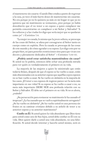 154
Cómo Dios puede y va a restaurar su matrimonio
el mantenerse sin casarse. Cuando Dan estaba a punto de regresar
a la casa, yo tuve el más fuerte deseo de mantenerme sin casarme.
No era porque yo no lo quisiera ya más en mi hogar ni que ya no
quisiera que mi matrimonio se restaurara, ¡sino porque yo había
descubierto que el no tener a un esposo a quien complacer me
permitía concentrarme en complacer a mi Señor y Salvador! “A
los solteros y a las viudas les digo que sería mejor que se quedaran
como yo” 1 Corintios 7:8.
“La mujer no casada, lo mismo que la joven soltera, se preocupa
de las cosas del Señor; se afana por consagrarse al Señor tanto en
cuerpo como en espíritu. Pero la casada se preocupa de las cosas
de este mundo y de cómo agradar a su esposo. Les digo esto por su
propio bien, no para ponerles restricciones sino para que vivan con
decoro y plenamente dedicados al Señor” 1 Corintios 7:34–35.
¿Podría usted estar satisfecha manteniéndose sin casar?
Si usted no lo podría, entonces debe echar una profunda mirada
para ver quién es verdaderamente el primero en su vida.
La mayoría de las mujeres a quien he ministrado que están
todavía ﬁrmes, después de que el esposo se ha vuelto a casar, están
más obsesionadas con su anterior esposo que aquéllas cuyos esposos
no se han vuelto a casar. Se ha vuelto en idolatría en la mayoría de
los casos. ¡El tener a sus esposos de regreso parece ser la meta más
importante en sus vidas! Si su esposo se ha vuelto a casar o no, su
meta más importante DEBE SER una profunda relación con su
Señor y Salvador. Él debe ser el primero en su vida. Si no es ahora,
¿cuándo?
¿Su persecución para restaurar su matrimonio le ha causado el
tropezar? ¿Le ha causado que se vuelva espiritualmente arrogante?
¿Se ha vuelto en idolatría? ¿Se ha vuelto usted en una persona sin
frutos en su caminar cristiano debido a su anhelo de tener a su
anterior esposo y su anterior matrimonio?
Confíe en Él. Si usted quiere la vida abundante que Dios tiene
para usted como uno de Sus hijos, usted debe conﬁar en Él con su
vida. Dios quiere darle a usted una vida abundante, no una falsi-
ﬁcación. Si usted decide intentar y hacerlo usted mismo, será en
 