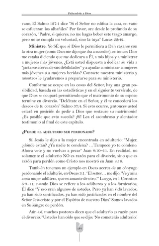 155
Pidíendole a Dios
vano. El Salmo 127:1 dice “Si el Señor no ediﬁca la casa, en vano
se esfuerzan los albañiles” Por favor, ore desde lo profundo de su
corazón, “Padre, si quieres, no me hagas beber este trago amargo;
pero no se cumpla mi voluntad, sino la tuya” Lucas 22:42.
Ministre. Yo SÉ que si Dios le permitiera a Dan casarse con
la otra mujer (como Dan me dijo que iba a suceder), entonces Dios
me estaba diciendo que me dedicara a Él, a mis hijos y a ministrar
a mujeres más jóvenes. ¿Está usted dispuesta a dedicar su vida a
“jactarse acerca de sus debilidades” y a ayudar a ministrar a mujeres
más jóvenes o a mujeres heridas? Contacte nuestro ministerio y
nosotros le ayudaremos a prepararse para su ministerio.
Conforme se ocupe en las cosas del Señor, hay una gran po-
sibilidad, basada en las estadísticas y en el siguiente versículo, de
que Dios se ocupará permitiendo que el matrimonio de su esposo
termine en divorcio. “Deléitate en el Señor, y él te concederá los
deseos de tu corazón” Salmo 37:4. Si esto ocurre, ¡entonces usted
estará en posición de pedir a Dios que restaure su matrimonio!
¿Es posible que esto suceda? ¡Sí! Lea el asombroso y alentador
testimonio al ﬁnal de este capítulo.
¿PUEDE EL ADULTERIO SER PERDONADO?
Sí. Jesús le dijo a la mujer encontrada en adulterio: “Mujer,
¿dónde están? ¿Ya nadie te condena? …Tampoco yo te condeno.
Ahora vete y no vuelvas a pecar” Juan 8:10–11. En realidad, no
solamente el adulterio NO es razón para el divorcio, sino que es
razón para perdón como Cristo nos mostró en Juan 8:10.
También tenemos un ejemplo en Oseas acerca de un cónyuge
perdonando el adulterio, en Oseas 3:1. “El señor… me dijo: ‘Ve y ama
a esa mujer adúltera, que es amante de otro.’” Luego, en 1 Corintios
6:9–11, cuando Dios se reﬁere a los adúlteros y a los fornicarios,
Él dice “Y eso eran algunos de ustedes. Pero ya han sido lavados,
ya han sido santiﬁcados, ya han sido justiﬁcados en el nombre del
Señor Jesucristo y por el Espíritu de nuestro Dios” Somos lavados
en Su sangre de perdón.
Aún así, muchos pastores dicen que el adulterio es razón para
el divorcio. “Ustedes han oído que se dijo: ‘No cometerás adulterio.’
 