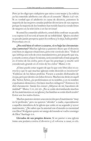 156
Cómo Dios puede y va a restaurar su matrimonio
Pero yo les digo que cualquiera que mira a una mujer y la codicia
ya ha cometido adulterio con ella en el corazón” Mateo 5:27–28.
Si es verdad que el adulterio es causa de divorcio, ¡entonces la
mayoría de las mujeres casadas podrían divorciarse de sus esposos
porque la mayoría de los hombres han tenido lascivia viendo fotos
de mujeres en la televisión o en las revistas!
Si usted ha cometido adulterio, usted debe confesar su pecado
a su esposo si él no está al tanto de su inﬁdelidad. “Quien encubre
su pecado jamás prospera; quien lo conﬁesa y lo deja, halla perdón”
Proverbios 28:13.
¿No está bien el volver a casarse, si es bajo las circunstan-
cias correctas? Muchas iglesias y pastores dicen que el divorcio
está bien en algunas situaciones, pero este versículo dice: “Todo el
que infrinja uno solo de estos mandamientos, por pequeño que sea,
y enseñe a otros a hacer lo mismo, será considerado el más pequeño
en el reino de los cielos; pero el que los practique y enseñe será
considerado grande en el reino de los cielos” Mateo 5:19.
¿Cómo puedo estar seguro de que lo que este libro dice es co-
rrecto y que lo que muchas iglesias están diciendo es incorrecto?
“Cuídense de los falsos profetas. Vienen a ustedes disfrazados de
ovejas, pero por dentro son lobos feroces. Muchos me dirán en aquél
día: ‘Señor, Señor, ¿no profetizamos en tu nombre, y en tu nombre
expulsamos demonios e hicimos muchos milagros?’ Entonces les
diré claramente: ‘Jamás los conocí. ¡Aléjense de mí, hacedores de
maldad!’” Mateo 7:15, 22–23. ¿No se están derrumbando muchos
de los matrimonios en su iglesia y las familias se están disolviendo?
Estos son los malos frutos.
Muchospastoressientenunaconvicciónporelmatrimonio“muy
en lo profundo,” pero no quieren “ofender” a nadie, especialmente
a aquellos miembros de la iglesia que están en su segundo y tercer
matrimonio. “¿No saben que la amistad con el mundo es enemistad
con Dios? Si alguien quiere ser amigo del mundo se vuelve enemigo
de Dios” Santiago 4:4.
Llevados de sus propios deseos. Si un pastor o una iglesia
toma una postura contra el divorcio y el volverse a casar, es eti-
 