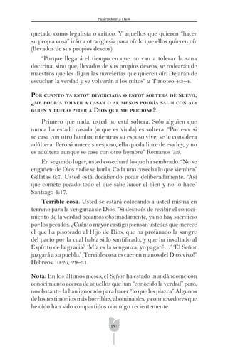 157
Pidíendole a Dios
quetado como legalista o crítico. Y aquellos que quieren “hacer
su propia cosa” irán a otra iglesia para oír lo que ellos quieren oír
(llevados de sus propios deseos).
“Porque llegará el tiempo en que no van a tolerar la sana
doctrina, sino que, llevados de sus propios deseos, se rodearán de
maestros que les digan las novelerías que quieren oír. Dejarán de
escuchar la verdad y se volverán a los mitos” 2 Timoteo 4:3–4.
POR CUANTO YA ESTOY DIVORCIADA O ESTOY SOLTERA DE NUEVO,
¿ME PODRÍA VOLVER A CASAR O AL MENOS PODRÍA SALIR CON AL-
GUIEN Y LUEGO PEDIR A DIOS QUE ME PERDONE?
Primero que nada, usted no está soltera. Solo alguien que
nunca ha estado casada (o que es viuda) es soltera. “Por eso, si
se casa con otro hombre mientras su esposo vive, se le considera
adúltera. Pero si muere su esposo, ella queda libre de esa ley, y no
es adúltera aunque se case con otro hombre” Romanos 7:3.
En segundo lugar, usted cosechará lo que ha sembrado. “No se
engañen: de Dios nadie se burla. Cada uno cosecha lo que siembra”
Gálatas 6:7. Usted está decidiendo pecar deliberadamente. “Así
que comete pecado todo el que sabe hacer el bien y no lo hace”
Santiago 4:17.
Terrible cosa. Usted se estará colocando a usted misma en
terreno para la venganza de Dios. “Si después de recibir el conoci-
miento de la verdad pecamos obstinadamente, ya no hay sacriﬁcio
por los pecados. ¿Cuánto mayor castigo piensan ustedes que merece
el que ha pisoteado al Hijo de Dios, que ha profanado la sangre
del pacto por la cual había sido santiﬁcado, y que ha insultado al
Espíritu de la gracia? ‘Mía es la venganza; yo pagaré…’ ‘El Señor
juzgará a su pueblo.’ ¡Terrible cosa es caer en manos del Dios vivo!”
Hebreos 10:26, 29–31.
Nota: En los últimos meses, el Señor ha estado inundándome con
conocimiento acerca de aquellos que han “conocido la verdad” pero,
no obstante, la han ignorado para hacer “lo que les plazca” Algunos
de los testimonios más horribles, abominables, y conmovedores que
he oído han sido compartidos conmigo recientemente.
 
