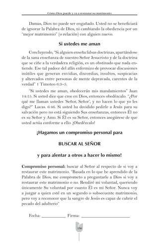 158
Cómo Dios puede y va a restaurar su matrimonio
Damas, Dios no puede ser engañado. Usted no se beneﬁciará
de ignorar la Palabra de Dios, ni cambiando la obediencia por un
“mejor matrimonio” (o relación) con alguien nuevo.
Si ustedes me aman
Concluyendo, “Si alguien enseña falsas doctrinas, apartándose
de la sana enseñanza de nuestro Señor Jesucristo y de la doctrina
que se ciñe a la verdadera religión, es un obstinado que nada en-
tiende. Ese tal padece del afán enfermizo de provocar discusiones
inútiles que generan envidias, discordias, insultos, suspicacias
y altercados entre personas de mente depravada, carentes de la
verdad” 1 Timoteo 6:3–5.
“Si ustedes me aman, obedecerán mis mandamientos” Juan
14:15. Si usted dice que cree en Dios, entonces obedézcalo. “¿Por
qué me llaman ustedes ‘Señor, Señor’, y no hacen lo que yo les
digo?” Lucas. 6:46. Si usted ha decidido pedirle a Jesús para su
salvación pero no está siguiendo Sus enseñanzas, entonces Él no
es su Señor y Amo. Si Él es su Señor, entonces asegúrese de que
usted actúa conforme a ello. ¡Obedézcalo!
¡Hagamos un compromiso personal para
BUSCAR AL SEÑOR
y para alentar a otros a hacer lo mismo!
Compromiso personal: buscar al Señor al respecto de si voy a
restaurar este matrimonio. “Basada en lo que he aprendido de la
Palabra de Dios, me comprometo a preguntarle a Dios si voy a
restaurar este matrimonio o no. Rendiré mi voluntad, queriendo
únicamente Su voluntad por cuanto Él es mi Señor. Nunca voy
a juzgar a quien esté en un segundo o subsecuente matrimonio,
pero voy a reconocer que la sangre de Jesús es capaz de cubrir el
pecado del adulterio”
Fecha: ___________ Firma: ______________________
 