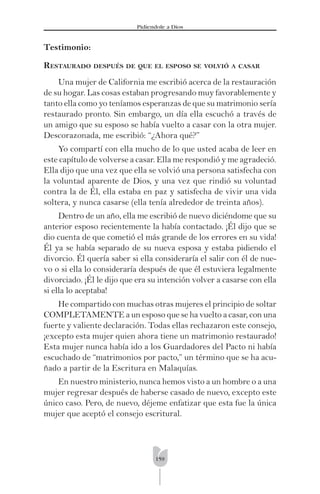 159
Pidíendole a Dios
Testimonio:
RESTAURADO DESPUÉS DE QUE EL ESPOSO SE VOLVIÓ A CASAR
Una mujer de California me escribió acerca de la restauración
de su hogar. Las cosas estaban progresando muy favorablemente y
tanto ella como yo teníamos esperanzas de que su matrimonio sería
restaurado pronto. Sin embargo, un día ella escuchó a través de
un amigo que su esposo se había vuelto a casar con la otra mujer.
Descorazonada, me escribió: “¿Ahora qué?”
Yo compartí con ella mucho de lo que usted acaba de leer en
este capítulo de volverse a casar. Ella me respondió y me agradeció.
Ella dijo que una vez que ella se volvió una persona satisfecha con
la voluntad aparente de Dios, y una vez que rindió su voluntad
contra la de Él, ella estaba en paz y satisfecha de vivir una vida
soltera, y nunca casarse (ella tenía alrededor de treinta años).
Dentro de un año, ella me escribió de nuevo diciéndome que su
anterior esposo recientemente la había contactado. ¡Él dijo que se
dio cuenta de que cometió el más grande de los errores en su vida!
Él ya se había separado de su nueva esposa y estaba pidiendo el
divorcio. Él quería saber si ella consideraría el salir con él de nue-
vo o si ella lo consideraría después de que él estuviera legalmente
divorciado. ¡Él le dijo que era su intención volver a casarse con ella
si ella lo aceptaba!
He compartido con muchas otras mujeres el principio de soltar
COMPLETAMENTE a un esposo que se ha vuelto a casar, con una
fuerte y valiente declaración. Todas ellas rechazaron este consejo,
¡excepto esta mujer quien ahora tiene un matrimonio restaurado!
Esta mujer nunca había ido a los Guardadores del Pacto ni había
escuchado de “matrimonios por pacto,” un término que se ha acu-
ñado a partir de la Escritura en Malaquías.
En nuestro ministerio, nunca hemos visto a un hombre o a una
mujer regresar después de haberse casado de nuevo, excepto este
único caso. Pero, de nuevo, déjeme enfatizar que esta fue la única
mujer que aceptó el consejo escritural.
 