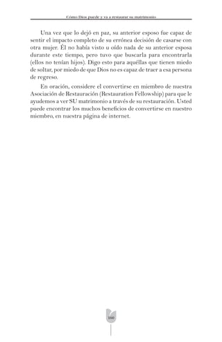 160
Cómo Dios puede y va a restaurar su matrimonio
Una vez que lo dejó en paz, su anterior esposo fue capaz de
sentir el impacto completo de su errónea decisión de casarse con
otra mujer. Él no había visto u oído nada de su anterior esposa
durante este tiempo, pero tuvo que buscarla para encontrarla
(ellos no tenían hijos). Digo esto para aquéllas que tienen miedo
de soltar, por miedo de que Dios no es capaz de traer a esa persona
de regreso.
En oración, considere el convertirse en miembro de nuestra
Asociación de Restauración (Restauration Fellowship) para que le
ayudemos a ver SU matrimonio a través de su restauración. Usted
puede encontrar los muchos beneﬁcios de convertirse en nuestro
miembro, en nuestra página de internet.
 