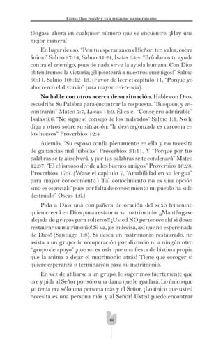 18
Cómo Dios puede y va a restaurar su matrimonio
téngase ahora en cualquier número que se encuentre. ¡Hay una
mejor manera!
En lugar de eso, “Pon tu esperanza en el Señor; ten valor, cobra
ánimo” Salmo 27:14, Salmo 31:24, Isaías 35:4. “Bríndanos tu ayuda
contra el enemigo, pues de nada sirve la ayuda humana. Con Dios
obtendremos la victoria; ¡él pisoteará a nuestros enemigos!” Salmo
60:11, Salmo 108:12–13. (Favor de leer el capítulo 11, “Porque yo
aborrezco el divorcio” para mayor referencia).
No hable con otros acerca de su situación. Hable con Dios,
escudriñe Su Palabra para encontrar la respuesta. “Busquen, y en-
contrarán” Mateo 7:7, Lucas 11:9. Él es el “Consejero admirable”
Isaías 9:6. “No sigue el consejo de los malvados” Salmo 1:1. No le
diga a otros sobre su situación: “la desvergonzada es carcoma en
los huesos” Proverbios 12:4.
Además, “Su esposo confía plenamente en ella y no necesita
de ganancias mal habidas” Proverbios 31:11. Y “Porque por tus
palabras se te absolverá, y por tus palabras se te condenará” Mateo
12:37. “El chismoso divide a los buenos amigos” Proverbios 16:28,
Proverbios 17:9. (Véase el capítulo 7, “Amabilidad en su lengua”
para mayor conocimiento.) Tal conocimiento no es una opción
sino es esencial: “pues por falta de conocimiento mi pueblo ha sido
destruido” Oseas 4:6.)
Pida a Dios una compañera de oración del sexo femenino
quien creerá en Dios para restaurar su matrimonio. ¡¡Manténgase
alejada de grupos para solteros!! ¡Usted NO pertenece ahí si desea
restaurar su matrimonio! Si va, ¡es indecisa, así que no espere nada
de Dios! (Santiago 1:8). Si desea un matrimonio restaurado, no
asista a un grupo de recuperación por divorcio ni a ningún otro
“grupo de apoyo” ¡que no es más que una ﬁesta de lástima propia
que la anima a dejar el matrimonio atrás! Tiene que escoger si
quiere esperanza o terminación para su matrimonio.
En vez de aﬁliarse a un grupo, le sugerimos fuertemente que
ore y pida al Señor por sólo una dama que le ayudará. Lo único que
yo tenía era sólo una persona más y el Señor. ¡Lo único que usted
necesita es una persona más y al Señor! Usted puede encontrar
 