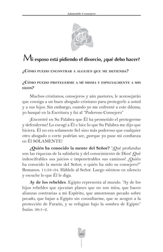 163
Admirable Consejero
Mi esposo está pidiendo el divorcio, ¿qué debo hacer?
¿CÓMO PUEDO ENCONTRAR A ALGUIEN QUE ME DEFIENDA?
¿CÓMO PUEDO PROTEGERME A MÍ MISMA Y ESPECIALMENTE A MIS
HIJOS?
Muchos cristianos, consejeros y aún pastores, le aconsejarán
que consiga a un buen abogado cristiano para protegerle a usted
y a sus hijos. Sin embargo, cuando yo me enfrenté a este dilema,
yo busqué en la Escritura y fui al “Poderoso Consejero”
¡Encontré en Su Palabra que Él ha prometido el protegerme
y defenderme! Lo escogí a Él e hice lo que Su Palabra me dijo que
hiciera. Él no era solamente ﬁel sino más poderoso que cualquier
otro abogado o corte podrían ser, ¡porque yo puse mi conﬁanza
en Él SOLAMENTE!
¿Quién ha conocido la mente del Señor? “¡Qué profundas
son las riquezas de la sabiduría y del conocimiento de Dios! ¡Qué
indescifrables sus juicios e impenetrables sus caminos! ¿Quién
ha conocido la mente del Señor, o quién ha sido su consejero?”
Romanos. 11:33–34. Háblele al Señor. Luego siéntese en silencio
y escuche lo que Él le diga.
Ay de los rebeldes. Egipto representa al mundo. “Ay de los
hijos rebeldes que ejecutan planes que no son míos, que hacen
alianzas contrarias a mi Espíritu, que amontonan pecado sobre
pecado, que bajan a Egipto sin consultarme, que se acogen a la
protección de Faraón, y se refugian bajo la sombra de Egipto”
Isaías. 30:1–2.
 
