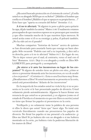 164
Cómo Dios puede y va a restaurar su matrimonio
¿Ha usted buscado protección en el sistema de cortes? ¿Confía
usted en su abogado MÁS que en su Señor? “¡Maldito el hombre que
confía en el hombre! ¡Maldito el que se apoya en su propia fuerza…!”
Esto hace que “aparta su corazón del Señor” Jeremías 17:5.
A ti no te afectará. “Si alguien te pone a pleito para quitarte
la capa, déjale también la camisa” Mateo 5:40. Usualmente estamos
preocupados de que nuestros esposos no se preocupen por nosotras
y que ellos tomarán mucho de lo que nuestros hijos merecen. Si
usted actúa como si él es su enemigo y pelea, él peleará también.
¿No ha sido así en el pasado?
Muchas comparten “historias de horror” acerca de quienes
se han divorciado para asustarle hasta que consiga un buen abo-
gado. Sólo recuerde “Podrán caer mil a tu izquierda, y diez mil a
tu derecha, pero a ti no te afectará” Salmo 91:7. En lugar de eso,
“No te dejes vencer por el mal; al contrario, vence el mal con el
bien” Romanos. 12:21. Deje ir a su abogado y confíe en Dios SO-
LAMENTE para protegerle y acompañarle.
¿Se atreve a ir ante los inconversos en lugar de los cre-
yentes? “Si alguno de ustedes tiene un pleito con otro, ¿cómo se
atreve a presentar demanda ante los inconversos, en vez de acudir
a los creyentes?” 1 Corintios 6:1. Esta es una Escritura muy ﬁrme.
¿Desaﬁaremos a Dios? Si usted meramente se presenta en la corte,
usted está presentándose “delante de los inconversos”
En la mayoría de los estados usted no viola la ley si no se pre-
senta en la corte si le han presentado papeles de divorcio. Usted
solamente pierde automáticamente. Algunos le hacen ﬁrmar una
renuncia de que usted no se presentará, y en algunos (como en el
estado de Florida en el momento en que este libro es escrito) usted
no tiene que ﬁrmar los papeles ni presentarse en la corte.
Verifíquelo y no solamente tome la palabra de una persona
si ellos le dicen que usted “tiene que” hacer algo. Yo tomé este
versículo literalmente cuando me presentaron los papeles de
divorcio. No ﬁrmé los papeles ni me presenté a la audiencia– ¡y
Dios me libró! Si yo hubiera ido con un abogado o si me hubiera
mostrado en la corte, ¡no hubiera visto la poderosa liberación de
los manos de Dios!
 