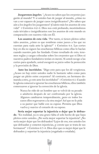 165
Admirable Consejero
Juzgaremos ángeles. “¿Acaso no saben que los creyentes juz-
garán al mundo? Y si ustedes han de juzgar al mundo, ¿cómo no
van a ser capaces de juzgar casos insigniﬁcantes? ¿No saben que
aún a los ángeles los juzgaremos? ¡Cuánto más los asuntos de esta
vida!” 1 Corintios 6:2–3. Dios nos está probando, mostrándonos
cuán triviales e insigniﬁcantes son los asuntos de este mundo en
comparación con nuestra vida con Él.
Los asuntos de esta vida. “Por tanto, si tienen pleitos sobre
tales asuntos, ¿cómo es que nombran como jueces a los que no
cuentan para nada ante la iglesia?” 1 Corintios 6:4. Las cortes
hoy en día no siguen las enseñanzas bíblicas como ellas lo hacían
cuando nuestro país fue fundado. Como resultado de esto, tene-
mos reglas y cargas colocadas sobre los creyentes que ni Dios ni
nuestros padres fundadores tenían en mente. Si usted escoge a las
cortes para ayudarle, usted escogerá su juicio sobre la protección
y la provisión de Dios.
Ante los incrédulos. “Digo esto para que les dé vergüenza.
¿Acaso no hay entre ustedes nadie lo bastante sabio como para
juzgar un pleito entre creyentes? Al contrario, un hermano de-
manda a otro, ¡y esto ante los incrédulos!” 1 Corintios 6:5. Cuando
la iglesia comenzó a ignorar las enseñanzas bíblicas, ellos también
comenzaron a ignorar la corrección de la iglesia.
Nunca he oído de un hombre que se volvió de su pecado
o adulterio después de ser confrontado por la iglesia.
Algunos cambiaron temporalmente, ¡pero en todos los
casos ellos regresaron a la otra mujer! Así que no le pida
a su pastor que hable con su esposo. Permita que Dios
vuelva y suavice el corazón de su esposo.
Sería mejor soportar la injusticia o dejar que le defrau-
de. “En realidad, ya es una grave falta el solo hecho de que haya
pleitos entre ustedes. ¿No sería mejor soportar la injusticia? ¿No
sería mejor dejar que los defrauden? Lejos de eso, son ustedes los
que defraudan y cometen injusticias, ¡y conste que se trata de sus
hermanos!” 1 Corintios 6:7–8. Dios dice que es mejor dejar que le
defrauden y soportar la injusticia (engañada o estafada).
 