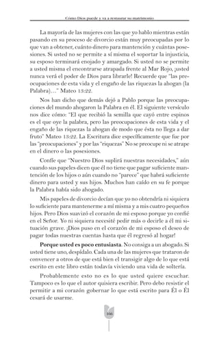 166
Cómo Dios puede y va a restaurar su matrimonio
La mayoría de las mujeres con las que yo hablo mientras están
pasando en su proceso de divorcio están muy preocupadas por lo
que van a obtener, cuánto dinero para mantención y cuántas pose-
siones. Si usted no se permite a sí misma el soportar la injusticia,
su esposo terminará enojado y amargado. Si usted no se permite
a usted misma el encontrarse atrapada frente al Mar Rojo, ¡usted
nunca verá el poder de Dios para librarle! Recuerde que “las pre-
ocupaciones de esta vida y el engaño de las riquezas la ahogan (la
Palabra)…” Mateo 13:22.
Nos han dicho que demás dejó a Pablo porque las preocupa-
ciones del mundo ahogaron la Palabra en él. El siguiente versículo
nos dice cómo: “El que recibió la semilla que cayó entre espinos
es el que oye la palabra, pero las preocupaciones de esta vida y el
engaño de las riquezas la ahogan de modo que ésta no llega a dar
fruto” Mateo 13:22. La Escritura dice especíﬁcamente que fue por
las “preocupaciones” y por las “riquezas” No se preocupe ni se atrape
en el dinero o las posesiones.
Confíe que “Nuestro Dios suplirá nuestras necesidades,” aún
cuando sus papeles dicen que él no tiene que pagar suﬁciente man-
tención de los hijos o aún cuando no “parece” que habrá suﬁciente
dinero para usted y sus hijos. Muchos han caído en su fe porque
la Palabra había sido ahogado.
Mis papeles de divorcio decían que yo no obtendría ni siquiera
lo suﬁciente para mantenerme a mí misma y a mis cuatro pequeños
hijos. Pero Dios suavizó el corazón de mi esposo porque yo conﬁé
en el Señor. Yo ni siquiera necesité pedir más o decirle a él mi si-
tuación grave. ¡Dios puso en el corazón de mi esposo el deseo de
pagar todas nuestras cuentas hasta que él regresó al hogar!
Porque usted es poco entusiasta. No consiga a un abogado. Si
usted tiene uno, despídalo. Cada una de las mujeres que trataron de
convencer a otros de que está bien el transigir algo de lo que está
escrito en este libro están todavía viviendo una vida de soltería.
Probablemente esto no es lo que usted quiere escuchar.
Tampoco es lo que el autor quisiera escribir. Pero debo resistir el
permitir a mi corazón gobernar lo que está escrito para Él o Él
cesará de usarme.
 