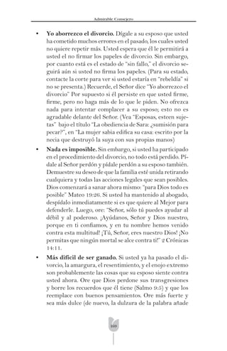 169
Admirable Consejero
• Yo aborrezco el divorcio. Dígale a su esposo que usted
ha cometido muchos errores en el pasado, los cuales usted
no quiere repetir más. Usted espera que él le permitirá a
usted el no ﬁrmar los papeles de divorcio. Sin embargo,
por cuanto está es el estado de “sin fallo,” el divorcio se-
guirá aún si usted no ﬁrma los papeles. (Para su estado,
contacte la corte para ver si usted estaría en “rebeldía” si
no se presenta.) Recuerde, el Señor dice “Yo aborrezco el
divorcio” Por supuesto si él persiste en que usted ﬁrme,
ﬁrme, pero no haga más de lo que le piden. No ofrezca
nada para intentar complacer a su esposo; esto no es
agradable delante del Señor. (Vea “Esposas, esteen suje-
tas” bajo el título “La obediencia de Sara: ¿sumisión para
pecar?”, en “La mujer sabia ediﬁca su casa: escrito por la
necia que destruyó la suya con sus propias manos)
• Nada es imposible. Sin embargo, si usted ha participado
en el procedimiento del divorcio, no todo está perdido. Pí-
dale al Señor perdón y pídale perdón a su esposo también.
Demuestre su deseo de que la familia esté unida retirando
cualquiera y todas las acciones legales que sean posibles.
Dios comenzará a sanar ahora mismo: “para Dios todo es
posible” Mateo 19:26. Si usted ha mantenido al abogado,
despídalo inmediatamente si es que quiere al Mejor para
defenderle. Luego, ore: “Señor, sólo tú puedes ayudar al
débil y al poderoso. ¡Ayúdanos, Señor y Dios nuestro,
porque en ti conﬁamos, y en tu nombre hemos venido
contra esta multitud! ¡Tú, Señor, eres nuestro Dios! ¡No
permitas que ningún mortal se alce contra ti!” 2 Crónicas
14:11.
• Más difícil de ser ganado. Si usted ya ha pasado el di-
vorcio, la amargura, el resentimiento, y el enojo extremo
son probablemente las cosas que su esposo siente contra
usted ahora. Ore que Dios perdone sus transgresiones
y borre los recuerdos que él tiene (Salmo 9:5) y que los
reemplace con buenos pensamientos. Ore más fuerte y
sea más dulce (de nuevo, la dulzura de la palabra añade
 