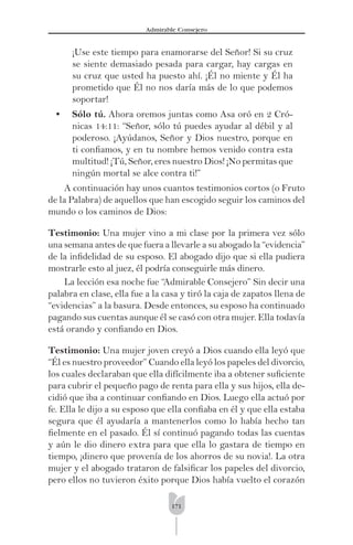 171
Admirable Consejero
¡Use este tiempo para enamorarse del Señor! Si su cruz
se siente demasiado pesada para cargar, hay cargas en
su cruz que usted ha puesto ahí. ¡Él no miente y Él ha
prometido que Él no nos daría más de lo que podemos
soportar!
• Sólo tú. Ahora oremos juntas como Asa oró en 2 Cró-
nicas 14:11: “Señor, sólo tú puedes ayudar al débil y al
poderoso. ¡Ayúdanos, Señor y Dios nuestro, porque en
ti conﬁamos, y en tu nombre hemos venido contra esta
multitud! ¡Tú, Señor, eres nuestro Dios! ¡No permitas que
ningún mortal se alce contra ti!”
A continuación hay unos cuantos testimonios cortos (o Fruto
de la Palabra) de aquellos que han escogido seguir los caminos del
mundo o los caminos de Dios:
Testimonio: Una mujer vino a mi clase por la primera vez sólo
una semana antes de que fuera a llevarle a su abogado la “evidencia”
de la inﬁdelidad de su esposo. El abogado dijo que si ella pudiera
mostrarle esto al juez, él podría conseguirle más dinero.
La lección esa noche fue “Admirable Consejero” Sin decir una
palabra en clase, ella fue a la casa y tiró la caja de zapatos llena de
“evidencias” a la basura. Desde entonces, su esposo ha continuado
pagando sus cuentas aunque él se casó con otra mujer. Ella todavía
está orando y conﬁando en Dios.
Testimonio: Una mujer joven creyó a Dios cuando ella leyó que
“Él es nuestro proveedor” Cuando ella leyó los papeles del divorcio,
los cuales declaraban que ella difícilmente iba a obtener suﬁciente
para cubrir el pequeño pago de renta para ella y sus hijos, ella de-
cidió que iba a continuar conﬁando en Dios. Luego ella actuó por
fe. Ella le dijo a su esposo que ella conﬁaba en él y que ella estaba
segura que él ayudaría a mantenerlos como lo había hecho tan
ﬁelmente en el pasado. Él sí continuó pagando todas las cuentas
y aún le dio dinero extra para que ella lo gastara de tiempo en
tiempo, ¡dinero que provenía de los ahorros de su novia!. La otra
mujer y el abogado trataron de falsiﬁcar los papeles del divorcio,
pero ellos no tuvieron éxito porque Dios había vuelto el corazón
 