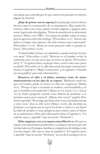 19
Mi Amada
una dama que entienda por lo que usted está pasando en nuestra
página de internet.
¡Deje de pelear con su esposo¡ Este principio será un factor
decisivo para la restauración de su matrimonio. Hay tantas Es-
crituras sobre este tema, podría escribir páginas y páginas para
usted. Aquí están sólo algunas: “Ponte de acuerdo con tu adversario
pronto”( Mateo 5:25 VRV). “La respuesta amable calma el enojo,
pero la agresiva echa leña al fuego” (Proverbios 15:1). “Iniciar una
pelea es romper una represa; vale más retirarse que comenzarla”
(Proverbios 17:14). “Hasta un necio pasa por sabio si guarda si-
lencio” (Proverbios 17:28).
“Cuando habla, lo hace con sabiduría; cuando instruye, lo hace
con amor” (Proverbios 31:26). “Honroso es al hombre evitar la
contienda, pero no hay necio que no inicie un pleito” (Proverbios
20:3). Y “el egoísta busca su propio bien; contra todo sano juicio
se rebela” (Proverbio 18:1). ¿Ha sido usted una mujer contenciosa?
(Véase el capítulo 6, “Mujer contenciosa” y el capítulo 8 “Ganado
sin una palabra” para más información.)
Remueva el odio y el dolor; entonces trate de mirar
amorosamente en los ojos de su esposo. “Radiantes están los
que a él acuden; jamás su rostro se cubre de vergüenza” (Salmo
34:5). “Porque el que a sí mismo se enaltece, será humillado, y el
que se humilla será enaltecido”( Mateo 23:12, Lucas 14:11, Lucas
18:14). Pedro preguntó cuantas veces debería de perdonar a su
hermano quien pecó contra él. “¿Hasta siete veces?” sugirió. Pero
Jesús respondió, “No te digo que hasta siete veces, sino hasta setenta
y siete veces” ¡Eso es 490 veces! (Mateo 18:22) ¿Ha decidido no
perdonar a su esposo por lo que le ha hecho a usted y a sus hijos?
La falta de perdón es muy peligrosa para usted y para el futuro
de su matrimonio. (Para más información léase el capítulo 9, “Un
espíritu suave y apacible” bajo la sección “Perdonar”)
Debe empezar a ver a su esposo como Dios lo ve. Ore por su
esposo, necesita primero perdonarlo y a cualquier persona que esté
involucrada con él (amigos, familiares, compañeros de trabajo, y aún
a la otra mujer). (De nuevo, véase el capítulo 9, “Un espíritu suave
y apacible” bajo la sección “Perdonar” acerca de los peligros de no
 