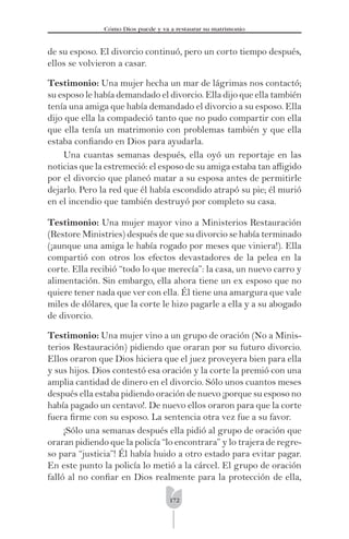172
Cómo Dios puede y va a restaurar su matrimonio
de su esposo. El divorcio continuó, pero un corto tiempo después,
ellos se volvieron a casar.
Testimonio: Una mujer hecha un mar de lágrimas nos contactó;
su esposo le había demandado el divorcio. Ella dijo que ella también
tenía una amiga que había demandado el divorcio a su esposo. Ella
dijo que ella la compadeció tanto que no pudo compartir con ella
que ella tenía un matrimonio con problemas también y que ella
estaba conﬁando en Dios para ayudarla.
Una cuantas semanas después, ella oyó un reportaje en las
noticias que la estremeció: el esposo de su amiga estaba tan aﬂigido
por el divorcio que planeó matar a su esposa antes de permitirle
dejarlo. Pero la red que él había escondido atrapó su pie; él murió
en el incendio que también destruyó por completo su casa.
Testimonio: Una mujer mayor vino a Ministerios Restauración
(Restore Ministries) después de que su divorcio se había terminado
(¡aunque una amiga le había rogado por meses que viniera!). Ella
compartió con otros los efectos devastadores de la pelea en la
corte. Ella recibió “todo lo que merecía”: la casa, un nuevo carro y
alimentación. Sin embargo, ella ahora tiene un ex esposo que no
quiere tener nada que ver con ella. Él tiene una amargura que vale
miles de dólares, que la corte le hizo pagarle a ella y a su abogado
de divorcio.
Testimonio: Una mujer vino a un grupo de oración (No a Minis-
terios Restauración) pidiendo que oraran por su futuro divorcio.
Ellos oraron que Dios hiciera que el juez proveyera bien para ella
y sus hijos. Dios contestó esa oración y la corte la premió con una
amplia cantidad de dinero en el divorcio. Sólo unos cuantos meses
después ella estaba pidiendo oración de nuevo ¡porque su esposo no
había pagado un centavo!. De nuevo ellos oraron para que la corte
fuera ﬁrme con su esposo. La sentencia otra vez fue a su favor.
¡Sólo una semanas después ella pidió al grupo de oración que
oraran pidiendo que la policía “lo encontrara” y lo trajera de regre-
so para “justicia”! Él había huido a otro estado para evitar pagar.
En este punto la policía lo metió a la cárcel. El grupo de oración
falló al no conﬁar en Dios realmente para la protección de ella,
 