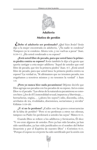 177
Primero en tirar la piedra
¿
Adulterio
Motivo de perdón
Debe el adulterio ser perdonado? ¿Qué hizo Jesús? Jesús
dijo a la mujer encontrada en adulterio, “¿Ya nadie te condena?
Tampoco yo te condeno. Ahora vete, y no vuelvas a pecar” Juan.
8:10–11. ¿Ha usted condenado a su esposo?
¿Está usted libre de pecado, para que usted lance la prime-
ra piedra contra su esposo? Jesús también le dijo a la gente que
quería castigar a esta mujer adúltera: “Aquel de ustedes que esté
libre de pecado, que tire la primera piedra” Juan. 8:7. ¿Está usted
libre de pecado, para que usted lance la primera piedra contra su
esposo? La verdad es, “Si aﬁrmamos que no tenemos pecado, nos
engañamos a nosotros mismos y no tenemos la verdad” 1 Juan
1:8.
¡Pero yo nunca hice nada pecaminoso! Déjeme decirle que
Dios agrupa sus pecados con los pecados de su esposo. Así es como
Dios ve el pecado: “Las obras de la naturaleza pecaminosa se cono-
cen bien: (¿los de él?) inmoralidad sexual, impureza y libertinaje,…
borracheras, orgías,… (¿ahora los suyos?) odio, discordia, celos,
arrebatos de ira, rivalidades, disensiones, sectarismos y envidia”
Gálatas 5:19–20.
¿Y si no lo perdono? ¿Cuáles son las graves consecuencias
de la falta de perdón? “Pero si no perdonan a otros sus ofensas,
tampoco su Padre les perdonará a ustedes las suyas” Mateo 6:15.
Cuando Dios se reﬁere a los adúlteros y fornicarios, Él dice:
“Y eso eran algunos de ustedes. Pero ya han sido lavados, ya han
sido santiﬁcados, ya han sido justiﬁcados en el nombre del Señor
Jesucristo y por el Espíritu de nuestro Dios” 1 Corintios 6:11.
“Porque el esposo no creyente ha sido santiﬁcado por la unión con
 