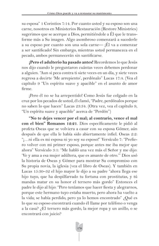 178
Cómo Dios puede y va a restaurar su matrimonio
su esposa” 1 Corintios 7:14. Por cuanto usted y su esposo son una
carne, nosotros en Ministerios Restauración (Restore Ministries)
sugerimos que se acerque a Dios, permitiéndole a Él que le trans-
forme más a Su imagen. Algo asombroso comenzará a sucederle
a su esposo por cuanto son una sola carne— ¡Él va a comenzar
a ser santiﬁcado! Sin embargo, mientras usted permanezca en el
pecado, ambos permanecerán sin santiﬁcarse.
¡Pero el adulterio ha pasado antes! Recordemos lo que Jesús
nos dijo cuando le preguntaron cuántas veces debemos perdonar
a alguien. “Aun si peca contra ti siete veces en un día, y siete veces
regresa a decirte ‘Me arrepiento’, perdónalo” Lucas 17:4. (Vea el
capítulo 9 “Un espíritu suave y apacible” en el asunto de amor
ﬁrme.
¡Pero él no se ha arrepentido! Como Jesús fue colgado en la
cruz por los pecados de usted, él clamó, “Padre, perdónalos porque
no saben lo que hacen” Lucas 23:34. (Otra vez, vea el capítulo 9,
“Un espíritu suave y apacible” acerca de “Perdón”)
“No te dejes vencer por el mal; al contrario, vence el mal
con el bien” Romanos 12:21. Dios especíﬁcamente le pidió al
profeta Oseas que se volviera a casar con su esposa Gómer, aún
después de que ella le había sido abiertamente inﬁel. Oseas 2:2:
“¡…ni ella es mi esposa ni yo soy su esposo!” Versículo 7: “Preﬁe-
ro volver con mi primer esposo, porque antes me iba mejor que
ahora” Versículo 3:1: “Me habló una vez más el Señor y me dijo:
‘Ve y ama a esa mujer adúltera, que es amante de otro.’” Dios usó
la historia de Oseas y Gómer para mostrar Su compromiso con
Su propia novia, la iglesia (vea el libro de Oseas). Y también en
Lucas 15:30–32 el hijo mayor le dijo a su padre “ahora llega ese
hijo tuyo, que ha despilfarrado tu fortuna con prostitutas, y tú
mandas matar en su honor el ternero más gordo” Entonces el
padre le dijo al hijo: “Pero teníamos que hacer ﬁesta y alegrarnos,
porque este hermano tuyo estaba muerto, pero ahora ha vuelto a
la vida; se había perdido, pero ya lo hemos encontrado” ¿Qué es
lo que su esposo encontrará cuando él llame por teléfono o venga
a la casa? ¿El ternero más gordo, la mejor ropa y un anillo, o se
encontrará con juicio?
 