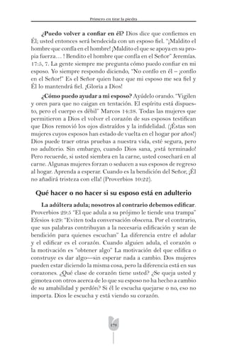 179
Primero en tirar la piedra
¿Puedo volver a conﬁar en él? Dios dice que conﬁemos en
Él; usted entonces será bendecida con un esposo ﬁel. “¡Maldito el
hombre que confía en el hombre! ¡Maldito el que se apoya en su pro-
pia fuerza… ! Bendito el hombre que confía en el Señor” Jeremías.
17:5, 7. La gente siempre me pregunta cómo puedo conﬁar en mi
esposo. Yo siempre respondo diciendo, “No confío en él – ¡confío
en el Señor!” Es el Señor quien hace que mi esposo me sea ﬁel y
Él lo mantendrá ﬁel. ¡Gloria a Dios!
¿Cómo puedo ayudar a mi esposo? Ayúdelo orando. “Vigilen
y oren para que no caigan en tentación. El espíritu está dispues-
to, pero el cuerpo es débil” Marcos 14:38. Todas las mujeres que
permitieron a Dios el volver el corazón de sus esposos testiﬁcan
que Dios removió los ojos distraídos y la inﬁdelidad. (¡Éstas son
mujeres cuyos esposos han estado de vuelta en el hogar por años!)
Dios puede traer otras pruebas a nuestra vida, esté segura, pero
no adulterio. Sin embargo, cuando Dios sana, ¡está terminado!
Pero recuerde, si usted siembra en la carne, usted cosechará en al
carne. Algunas mujeres forzan o seducen a sus esposos de regreso
al hogar. Aprenda a esperar. Cuando es la bendición del Señor, ¡Él
no añadirá tristeza con ella! (Proverbios 10:22).
Qué hacer o no hacer si su esposo está en adulterio
La adúltera adula; nosotros al contrario debemos ediﬁcar.
Proverbios 29:5 “El que adula a su prójimo le tiende una trampa”
Efesios 4:29: “Eviten toda conversación obscena. Por el contrario,
que sus palabras contribuyan a la necesaria ediﬁcación y sean de
bendición para quienes escuchan” La diferencia entre el adular
y el ediﬁcar es el corazón. Cuando alguien adula, el corazón o
la motivación es “obtener algo” La motivación del que ediﬁca o
construye es dar algo—sin esperar nada a cambio. Dos mujeres
pueden estar diciendo la misma cosa, pero la diferencia está en sus
corazones. ¿Qué clase de corazón tiene usted? ¿Se queja usted y
gimotea con otros acerca de lo que su esposo no ha hecho a cambio
de su amabilidad y perdón? Si él le escucha quejarse o no, eso no
importa. Dios le escucha y está viendo su corazón.
 