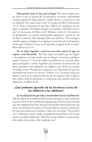 180
Cómo Dios puede y va a restaurar su matrimonio
Dios puede traer su ira; ¡no lo haga! “Por tanto, hagan mo-
rir todo lo que es propio de la naturaleza terrenal: inmoralidad
sexual, impureza, bajas pasiones, malos deseos y avaricia, la cual
es idolatría. Por estas cosas viene el castigo de Dios” Colosenses
3:5–6. “Pues conocemos al que dijo: ‘Mía es la venganza; yo pa-
garé’; y también: ‘El Señor juzgará a su pueblo.’ ¡Terrible cosa es
caer en las manos del Dios vivo!” Hebreos 10:30–31. Si usted no
ha perdonado a su esposo usted puede regocijarse cuando la “ira
de Dios” comience. Sin embargo, Dios nos advierte: “No te alegres
cuando caiga tu enemigo, ni se regocije tu corazón ante su desgracia,
no sea que el Señor lo vea y no lo apruebe, y aparte de él su enojo”
Proverbios 24:17–18.
No se deje engañar—usted no necesita mirar lo que su
esposo está haciendo. “No hay nada escondido que no llegue
a descubrirse, ni nada oculto que no llegue a conocerse pública-
mente” Lucas 8:17. Esto ha estado escondido de su vista por Dios
para protegerle a usted. Aquellos que frustran la protección de
Dios espiando o investigando son trágicos; ¡por favor no cometa
el mismo error! “Porque da vergüenza aun mencionar lo que los
desobedientes hacen en secreto” Efesios 5:12. Y, damas, dejen de
hablar acerca de la vida pecaminosa de sus esposos. Eso no glori-
ﬁca a Dios. ¡Sólo el adversario se deleita de que ustedes están tan
dispuestas a hablar de él!
¿Qué podemos aprender de las Escrituras acerca de
los adúlteros o las adúlteras?
Es la adulación lo que hala a los hombres hacia el adulterio.
“De los labios de la adúltera ﬂuye miel; su lengua es más suave que
el aceite. Pero al ﬁn resulta más amarga que la hiel y más cortante
que una espada de dos ﬁlos. Sus pies descienden hasta la muerte; sus
pasos van derecho al sepulcro. No toma ella en cuenta el camino de
la vida; sus sendas son torcidas, y ella no lo reconoce” Proverbios
5:3–6. Mientras usted estaba ocupada destruyéndolo a él, la otra
mujer lo estaba ediﬁcando. Mientras usted estaba en desacuerdo,
ella estaba de acuerdo. ¿Ha cambiado eso?
 