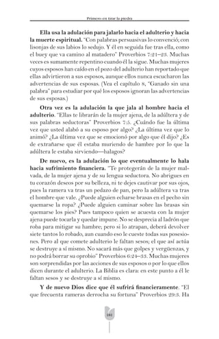 181
Primero en tirar la piedra
Ella usa la adulación para jalarlo hacia el adulterio y hacia
la muerte espiritual. “Con palabras persuasivas lo convenció; con
lisonjas de sus labios lo sedujo. Y él en seguida fue tras ella, como
el buey que va camino al matadero” Proverbios 7:21–23. Muchas
veces es sumamente repentino cuando él la sigue. Muchas mujeres
cuyos esposos han caído en el pozo del adulterio han reportado que
ellas advirtieron a sus esposos, aunque ellos nunca escucharon las
advertencias de sus esposas. (Vea el capítulo 8, “Ganado sin una
palabra” para estudiar por qué los esposos ignoran las advertencias
de sus esposas.)
Otra vez es la adulación la que jala al hombre hacia el
adulterio. “Ellas te librarán de la mujer ajena, de la adúltera y de
sus palabras seductoras” Proverbios 7:5. ¿Cuándo fue la última
vez que usted alabó a su esposo por algo? ¿La última vez que lo
animó? ¿La última vez que se emocionó por algo que él dijo? ¿Es
de extrañarse que él estaba muriendo de hambre por lo que la
adúltera le estaba sirviendo—halagos?
De nuevo, es la adulación lo que eventualmente lo hala
hacia sufrimiento ﬁnanciera. “Te protegerán de la mujer mal-
vada, de la mujer ajena y de su lengua seductora. No abrigues en
tu corazón deseos por su belleza, ni te dejes cautivar por sus ojos,
pues la ramera va tras un pedazo de pan, pero la adúltera va tras
el hombre que vale. ¿Puede alguien echarse brasas en el pecho sin
quemarse la ropa? ¿Puede alguien caminar sobre las brasas sin
quemarse los pies? Pues tampoco quien se acuesta con la mujer
ajena puede tocarla y quedar impune. No se desprecia al ladrón que
roba para mitigar su hambre; pero si lo atrapan, deberá devolver
siete tantos lo robado, aun cuando eso le cueste todas sus posesio-
nes. Pero al que comete adulterio le faltan sesos; el que así actúa
se destruye a sí mismo. No sacará más que golpes y vergüenzas, y
no podrá borrar su oprobio” Proverbios 6:24–33. Muchas mujeres
son sorprendidas por las acciones de sus esposos o por lo que ellos
dicen durante el adulterio. La Biblia es clara: en este punto a él le
faltan sesos y se destruye a sí mismo.
Y de nuevo Dios dice que él sufrirá ﬁnancieramente. “El
que frecuenta rameras derrocha su fortuna” Proverbios 29:3. Ha
 