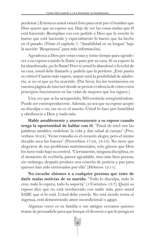 20
Cómo Dios puede y va a restaurar su matrimonio
perdonar.) Entonces usted estará lista para orar por el hombre que
Dios quiere que su esposo sea. Deje de ver las cosas malas que él
está haciendo. Reemplace eso con pedirle a Dios que le enseñe lo
bueno que está haciendo y especialmente lo bueno que ha hecho
en el pasado. (Véase el capítulo 7, “Amabilidad en su lengua” bajo
la sección “Respetuosa” para más información).
Agradezca a Dios por estas cosas y tome tiempo para agrade-
cer a su esposo cuando le llame o pase por su casa. Si su esposo la
ha abandonado, ¡no lo llame! Pero si usted lo abandonó o lo echó de
su casa, usted debe llamarlo y pedirle que la perdone. ¡Este punto
es crítico! Cuanto más espere, mayor será la posibilidad de adulte-
rio, si no es que ya ha ocurrido. (Por favor, lea los testimonios en
nuestra página de internet donde se provee evidencia de cómo estos
principios funcionaron en las vidas de mujeres que los siguen.)
Una vez que se ha arrepentido, NO continúe arrepintiéndose.
Puede ser contraproducente. Además, ya sea que su esposo acepte
su disculpa o no, ese no es el asunto. Usted lo hace por humildad
y obediencia a Dios y nada más.
Hable amablemente y amorosamente a su esposo cuando
tenga la oportunidad de hablar con él. “Panal de miel son las
palabras amables: endulzan la vida y dan salud al cuerpo” (Pro-
verbios 16:24). “Gran remedio es el corazón alegre, pero el ánimo
decaído seca los huesos” (Proverbios 17:22, 18:14). No tiene que
alegrarse de sus problemas matrimoniales, solo gócese que Dios
los tiene todo bajo su control. “Ciertamente, ninguna disciplina, en
el momento de recibirla, parece agradable, sino más bien penosa;
sin embargo, después produce una cosecha de justicia y paz para
quienes han sido entrenados por ella” (Hebreos 12:11).
No escuche chismes o a cualquier persona que trate de
darle malas noticias de su marido. “Todo lo disculpa, todo lo
cree, todo lo espera, todo lo soporta” (1 Corintios 13:7). Quizá su
esposo dice que no está involucrado con nadie más, pero usted
SABE que si lo está. Usted debe creerle. No está siendo tonta ni
ingenua, está demostrando amor incondicional o agape.
Algunas veces es su familia o sus amigos cercanos quienes
tratan de persuadirle para que busque el divorcio o que lo ponga en
 