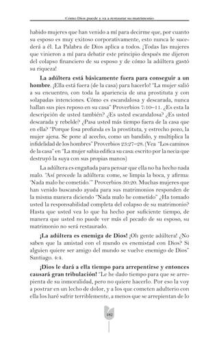 182
Cómo Dios puede y va a restaurar su matrimonio
habido mujeres que han venido a mí para decirme que, por cuanto
su esposo es muy exitoso corporativamente, esto nunca le suce-
derá a él. La Palabra de Dios aplica a todos. ¡Todas las mujeres
que vinieron a mí para debatir este principio después me dijeron
del colapso ﬁnanciero de su esposo y de cómo la adúltera gastó
su riqueza!
La adúltera está básicamente fuera para conseguir a un
hombre. ¡Ella está fuera (de la casa) para hacerlo! “La mujer salió
a su encuentro, con toda la apariencia de una prostituta y con
solapadas intenciones. Cómo es escandalosa y descarada, nunca
hallan sus pies reposo en su casa” Proverbios 7:10–11. ¿Es esta la
descripción de usted también? ¿Es usted escandalosa? ¿Es usted
descarada y rebelde? ¿Pasa usted más tiempo fuera de la casa que
en ella? “Porque fosa profunda es la prostituta, y estrecho pozo, la
mujer ajena. Se pone al acecho, como un bandido, y multiplica la
inﬁdelidad de los hombres” Proverbios 23:27–28. (Vea “Los caminos
de la casa” en “La mujer sabia ediﬁca su casa: escrito por la necia que
destruyó la suya con sus propias manos)
La adúltera es engañada para pensar que ella no ha hecho nada
malo. “Así procede la adúltera: come, se limpia la boca, y aﬁrma:
‘Nada malo he cometido.’” Proverbios 30:20. Muchas mujeres que
han venido buscando ayuda para sus matrimonios responden de
la misma manera diciendo “Nada malo he cometido” ¿Ha tomado
usted la responsabilidad completa del colapso de su matrimonio?
Hasta que usted vea lo que ha hecho por suﬁciente tiempo, de
manera que usted no puede ver más el pecado de su esposo, su
matrimonio no será restaurado.
¡La adúltera es enemiga de Dios! ¡Oh gente adúltera! ¿No
saben que la amistad con el mundo es enemistad con Dios? Si
alguien quiere ser amigo del mundo se vuelve enemigo de Dios”
Santiago. 4:4.
¡Dios le dará a ella tiempo para arrepentirse y entonces
causará gran tribulación! “Le he dado tiempo para que se arre-
pienta de su inmoralidad, pero no quiere hacerlo. Por eso la voy
a postrar en un lecho de dolor, y a los que cometen adulterio con
ella los haré sufrir terriblemente, a menos que se arrepientan de lo
 