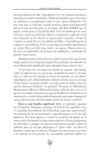 183
Primero en tirar la piedra
que aprendieron de ella” Apocalipsis 2:21–22. Vemos esto muy a
menudo en nuestro ministerio. Todos los hombres que estuvieron
en adulterio eventualmente caen en una “gran tribulación” Es
por esto que es vital que cuando nuestro esposo está buscando
alivia él sepa que hay paz en su hogar. ¡Él debe SABER que la
mujer contenciosa se ha ido! Si Dios no lo ha traído por la casa,
entonces usted no está lista. Dios es sumamente capaz de crear
una situación en la vida de su esposo para causarle a él que le
contacte a usted. No es el problema de Dios o el problema de su
esposo; es su problema. Una vez que haya un cambio signiﬁcativo
en usted, Dios será ﬁel para traer a su esposo. Hasta entonces,
Él está escondiéndole con el deseo de cambiarle y moldearle de
adentro hacia fuera.
También hemos visto al menos cuatro casos en los que la otra
mujer, quien no se arrepintió después de un tiempo, fue atacada con
una enfermedad signiﬁcativa (por ejemplo, lupus, cáncer, etc.).
“A los hijos de esa mujer los heriré de muerte. Así sabrán
todas las iglesias que yo soy el que escudriña la mente y el cora-
zón; y a cada uno de ustedes lo trataré de acuerdo con sus obras”
Apocalipsis 2:23. Adicionalmente sabemos de dos casos en los que
el hijo murió. La mujer perdió a un hijo antes de darlo a luz a lo
que los doctores llamaron “un parásito” Nosotros en Ministerios
Restauración (Restore Ministries) hemos oído de otro caso en el
que la otra mujer (una persona que profesaba ser cristiana) en su
obstinación, continuó buscando al esposo de otra mujer después de
varias advertencias. ¡Su hijo mayor murió de tumor cerebral!
Esta es una batalla espiritual. Debe ser peleada y ganada
en el Espíritu. Tenemos oraciones al ﬁnal de los capítulos 16 y
17, tomadas directamente de la Escritura, para que usted ore por
la restauración de su matrimonio, especíﬁcamente en el caso del
adulterio. Por favor ignore y resista la tentación de pelear en la
carne, tanto de manera viciosa como seductiva. Libros, programas
de televisión y amigos con buenas intenciones pueden tratar de
inﬂuirle para ya sea que administre el “amor rudo” que lleva al
desastre, o para que lo seduzca. Ninguna de estas cosas es la causa
o la solución de este pecado. Es una batalla espiritual. ¡Debe ser
 