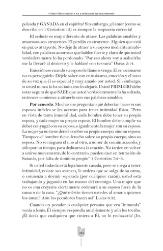 184
Cómo Dios puede y va a restaurar su matrimonio
peleada y GANADA en el espíritu! Sin embargo, ¡el amor (como se
describe en 1 Corintios 13) es siempre la respuesta correcta!
El seducir es muy diferente de atraer. Las palabras amables y
amorosas son atrayentes. El perdón es atrayente. Alguien que está
en paz es atrayente. No deje de atraer a su esposo mediante amabi-
lidad, con palabras amorosas que hablen fuerte y claro de que usted
verdaderamente lo ha perdonado. “Por eso ahora voy a seducirla:
me la llevaré al desierto y le hablaré con ternura” Oseas 2:14.
Emociónese cuando su esposo le llame o venga. El emocionarse
no es perseguirlo. Déjele saber con entusiasmo, emoción y el tono
de su voz que él es especial y muy amado por usted. Sin embargo,
si usted nunca lo ha soltado, eso lo alejará. Usted PRIMERO debe
estar segura de que SABE que usted verdaderamente lo ha soltado,
entonces comience a atraerlo con sus palabras amables.
Por acuerdo. Muchas me preguntan qué deberían hacer si sus
esposos inﬁeles se les acercan para tener intimidad física. “Pero
en vista de tanta inmoralidad, cada hombre debe tener su propia
esposa, y cada mujer su propio esposo. El hombre debe cumplir su
deber conyugal con su esposa, e igualmente la mujer con su esposo.
La mujer ya no tiene derecho sobre su propio cuerpo, sino su esposo.
Tampoco el hombre tiene derecho sobre su propio cuerpo, sino su
esposa. No se nieguen el uno al otro, a no ser de común acuerdo, y
sólo por un tiempo, para dedicarse a la oración. No tarden en volver
a unirse nuevamente; de lo contrario, pueden caer en tentación de
Satanás, por falta de dominio propio” 1 Corintios 7:2–5.
Si usted todavía está legalmente casada, pero se niega a tener
intimidad, resiste sus avances, le ordena que se salga de su cama,
o comienza a dormir separada (por cualquier razón), usted está
trabajando y jugando en las manos del enemigo. Una mujer que
no es una creyente ciertamente ordenará a su esposo fuera de la
cama o de la casa. “¿Qué mérito tienen ustedes al amar a quienes
los aman? Aún los pecadores hacen así” Lucas 6:32.
Cuando un pecador o cualquier persona que era “inmunda”
venía a Jesús, Él siempre respondía amablemente y aún los tocaba.
¡Él decía que cualquiera que viniera a Él, no lo rechazaría! (Jn.
 