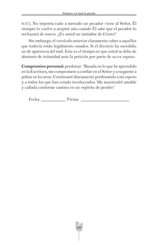 185
Primero en tirar la piedra
6:37). No importa cuán a menudo un pecador viene al Señor, Él
siempre lo vuelve a aceptar aún cuando Él sabe que el pecador lo
rechazará de nuevo. ¿Es usted un imitador de Cristo?
Sin embargo, el versículo anterior claramente cubre a aquellos
que todavía están legalmente casados. Si el divorcio ha sucedido,
no de aparencia del mal. Este es el tiempo en que usted se debe de
abstener de intimidad ante la petición por parte de su ex esposo.
Compromiso personal: perdonar. “Basada en lo que he aprendido
en la Escritura, me comprometo a conﬁar en el Señor y a negarme a
pelear en la carne. Continuaré diariamente perdonando a mi esposo
y a todos los que han estado involucrados. Me mantendré amable
y callada conforme camino en un espíritu de perdón”
Fecha: ___________ Firma: ______________________
 