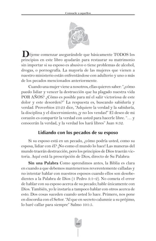 189
Consuele a aquellos
éjeme comenzar asegurándole que básicamente TODOS los
principios en este libro ayudarán para restaurar su matrimonio
sin importar si su esposo es abusivo o tiene problemas de alcohol,
drogas, o pornografía. La mayoría de las mujeres que vienen a
nuestro ministerio están enfrentándose con adulterio y uno o más
de los pecados mencionados anteriormente.
Cuando una mujer viene a nosotros, ellas quieren saber: “¿cómo
puedo lidiar y vencer la destrucción que ha plagado nuestra vida
POR AÑOS? ¿Cómo es posible para mí el salir victoriosa de este
dolor y este desorden?” La respuesta es, buscando sabiduría y
verdad. Proverbios 23:23 dice, “Adquiere la verdad y la sabiduría,
la disciplina y el discernimiento, ¡y no los vendas!” El deseo de mi
corazón es compartir la verdad con usted para hacerle libre. “… y
conocerán la verdad, y la verdad los hará libres” Juan 8:32.
Lidiando con los pecados de su esposo
Si su esposo está en un pecado, ¿cómo podría usted, como su
esposa, lidiar con él? ¡No como el mundo lo hace! Las maneras del
mundo traerán destrucción, pero los principios de Dios traerán vic-
toria. Aquí está la prescripción de Dios, directo de Su Palabra:
Sin una Palabra Como aprendimos antes, la Biblia es clara
en cuando a que debemos mantenernos reverentemente calladas y
no intentar hablar con nuestros esposos cuando ellos son desobe-
dientes a la Palabra de Dios (1 Pedro 3:1–2). No cometa el error
de hablar con su esposo acerca de su pecado; hable únicamente con
Dios. También, yo le instaría a tampoco hablar con otros acerca de
esto. Dos cosas suceden cuando usted lo hace. Primero, nos pone
en discordia con el Señor. “Al que en secreto calumnie a su prójimo,
lo haré callar para siempre” Salmo 101:5.
D
 