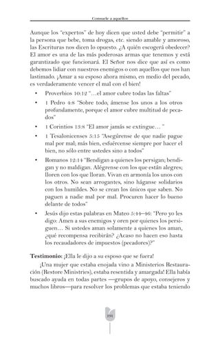 191
Consuele a aquellos
Aunque los “expertos” de hoy dicen que usted debe “permitir” a
la persona que bebe, toma drogas, etc. siendo amable y amoroso,
las Escrituras nos dicen lo opuesto. ¿A quién escogerá obedecer?
El amor es una de las más poderosas armas que tenemos y está
garantizado que funcionará. El Señor nos dice que así es como
debemos lidiar con nuestros enemigos o con aquellos que nos han
lastimado. ¡Amar a su esposo ahora mismo, en medio del pecado,
es verdaderamente vencer el mal con el bien!
• Proverbios 10:12 “…el amor cubre todas las faltas”
• 1 Pedro 4:8 “Sobre todo, ámense los unos a los otros
profundamente, porque el amor cubre multitud de peca-
dos”
• 1 Corintios 13:8 “El amor jamás se extingue… ”
• 1 Tesalonicenses 5:15 “Asegúrense de que nadie pague
mal por mal; más bien, esfuércense siempre por hacer el
bien, no sólo entre ustedes sino a todos”
• Romanos 12:14 “Bendigan a quienes los persigan; bendi-
gan y no maldigan. Alégrense con los que están alegres;
lloren con los que lloran. Vivan en armonía los unos con
los otros. No sean arrogantes, sino háganse solidarios
con los humildes. No se crean los únicos que saben. No
paguen a nadie mal por mal. Procuren hacer lo bueno
delante de todos”
• Jesús dijo estas palabras en Mateo 5:44–46: “Pero yo les
digo: Amen a sus enemigos y oren por quienes los persi-
guen… Si ustedes aman solamente a quienes los aman,
¿qué recompensa recibirán? ¿Acaso no hacen eso hasta
los recaudadores de impuestos (pecadores)?”
Testimonio: ¡Ella le dijo a su esposo que se fuera!
¡Una mujer que estaba enojada vino a Ministerios Restaura-
ción (Restore Ministries), estaba resentida y amargada! Ella había
buscado ayuda en todas partes —grupos de apoyo, consejeros y
muchos libros—para resolver los problemas que estaba teniendo
 
