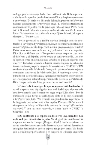 21
Mi Amada
su lugar por las cosas que ha hecho o está haciendo. Debe separarse
a sí misma de aquellos que le desvían de Dios y despiertan su carne
y emociones. “Manténte a distancia del necio, pues en sus labios no
hallarás conocimiento” (Proverbios 14:7). “El chismoso traiciona la
conﬁanza; no te juntes con la gente que habla de más” Proverbios
20:19 ¡Si usted calumnia a su esposo los demás también lo van a
hacer! “Al que en secreto calumnie a su prójimo, lo haré callar para
siempre… ” Salmo 101:5
Puesto que usted va a recibir muchos consejos que son con-
trarios a la voluntad y Palabra de Dios, ¡no comparta su situación
con otros! ¡Finalmente despertará lástima propia o enojo en usted!
Estas emociones son de la carne y pelearán contra su espíritu.
Dios dice en Gálatas 5:17: “Porque ésta desea lo que es contrario
al Espíritu, y el Espíritu desea lo que es contrario a ella. Los dos
se oponen entre sí, de modo que ustedes no pueden hacer lo que
quieren” Escuchar, discutir o buscar consejería para su situación
traerá confusión ya que la mayoría de los cristianos NO CONOCEN
verdaderamente la Palabra de Dios y aún pastores lo aconsejarán
de manera contraria a la Palabra de Dios. A menos que hayan “ca-
minado por las mismas aguas,” ignorarán o reducirán los principios
de Dios ¡cuando usted desesperadamente necesita la Palabra de
Dios completa sin dobleces para salvar su matrimonio!
NO trate de investigar lo que su esposo está haciendo. Si
usted sospecha que hay alguien más o si SABE que alguien más
está involucrado con él entonces haga lo que Dios dice: “Pon la
mirada en lo que tienes delante; ﬁja la vista en lo que está frente
a ti” Proverbios 4:25. “No temerás ningún desastre repentino, ni
la desgracia que sobreviene a los impíos. Porque el Señor estará
siempre a tu lado y te librará de caer en la trampa” (Proverbio
3:25–26.) Y una vez mas recuerde, el amor “todo lo CREE” (1
Corintios13:7).
¡NO confronte a su esposo o a los otros involucrados! Esa
es la red que Satanás ha dejado. Yo, al igual que muchas otras
mujeres, caí en la trampa. ¡Tenga cuidado! Puede satisfacer su
carne pero las consecuencias la destruirán y así mismo destruirán
cualquier sentimiento que su esposo tenga por usted. No hable
con la otra mujer por teléfono o en persona ni le mande una carta
 