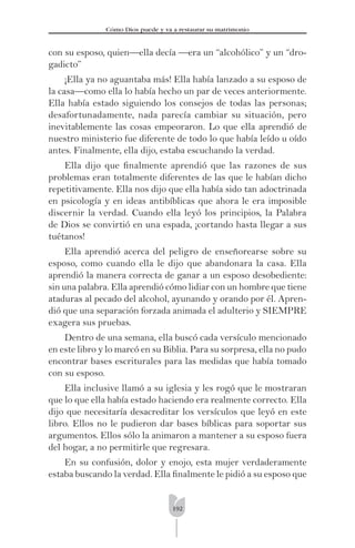 192
Cómo Dios puede y va a restaurar su matrimonio
con su esposo, quien—ella decía —era un “alcohólico” y un “dro-
gadicto”
¡Ella ya no aguantaba más! Ella había lanzado a su esposo de
la casa—como ella lo había hecho un par de veces anteriormente.
Ella había estado siguiendo los consejos de todas las personas;
desafortunadamente, nada parecía cambiar su situación, pero
inevitablemente las cosas empeoraron. Lo que ella aprendió de
nuestro ministerio fue diferente de todo lo que había leído u oído
antes. Finalmente, ella dijo, estaba escuchando la verdad.
Ella dijo que ﬁnalmente aprendió que las razones de sus
problemas eran totalmente diferentes de las que le habían dicho
repetitivamente. Ella nos dijo que ella había sido tan adoctrinada
en psicología y en ideas antibíblicas que ahora le era imposible
discernir la verdad. Cuando ella leyó los principios, la Palabra
de Dios se convirtió en una espada, ¡cortando hasta llegar a sus
tuétanos!
Ella aprendió acerca del peligro de enseñorearse sobre su
esposo, como cuando ella le dijo que abandonara la casa. Ella
aprendió la manera correcta de ganar a un esposo desobediente:
sin una palabra. Ella aprendió cómo lidiar con un hombre que tiene
ataduras al pecado del alcohol, ayunando y orando por él. Apren-
dió que una separación forzada animada el adulterio y SIEMPRE
exagera sus pruebas.
Dentro de una semana, ella buscó cada versículo mencionado
en este libro y lo marcó en su Biblia. Para su sorpresa, ella no pudo
encontrar bases escriturales para las medidas que había tomado
con su esposo.
Ella inclusive llamó a su iglesia y les rogó que le mostraran
que lo que ella había estado haciendo era realmente correcto. Ella
dijo que necesitaría desacreditar los versículos que leyó en este
libro. Ellos no le pudieron dar bases bíblicas para soportar sus
argumentos. Ellos sólo la animaron a mantener a su esposo fuera
del hogar, a no permitirle que regresara.
En su confusión, dolor y enojo, esta mujer verdaderamente
estaba buscando la verdad. Ella ﬁnalmente le pidió a su esposo que
 
