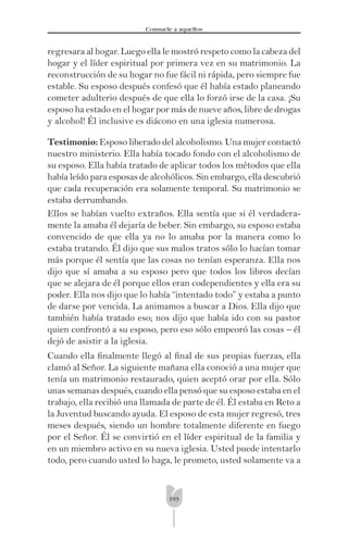 193
Consuele a aquellos
regresara al hogar. Luego ella le mostró respeto como la cabeza del
hogar y el líder espiritual por primera vez en su matrimonio. La
reconstrucción de su hogar no fue fácil ni rápida, pero siempre fue
estable. Su esposo después confesó que él había estado planeando
cometer adulterio después de que ella lo forzó irse de la casa. ¡Su
esposo ha estado en el hogar por más de nueve años, libre de drogas
y alcohol! Él inclusive es diácono en una iglesia numerosa.
Testimonio: Esposo liberado del alcoholismo. Una mujer contactó
nuestro ministerio. Ella había tocado fondo con el alcoholismo de
su esposo. Ella había tratado de aplicar todos los métodos que ella
había leído para esposas de alcohólicos. Sin embargo, ella descubrió
que cada recuperación era solamente temporal. Su matrimonio se
estaba derrumbando.
Ellos se habían vuelto extraños. Ella sentía que si él verdadera-
mente la amaba él dejaría de beber. Sin embargo, su esposo estaba
convencido de que ella ya no lo amaba por la manera como lo
estaba tratando. Él dijo que sus malos tratos sólo lo hacían tomar
más porque él sentía que las cosas no tenían esperanza. Ella nos
dijo que sí amaba a su esposo pero que todos los libros decían
que se alejara de él porque ellos eran codependientes y ella era su
poder. Ella nos dijo que lo había “intentado todo” y estaba a punto
de darse por vencida. La animamos a buscar a Dios. Ella dijo que
también había tratado eso; nos dijo que había ido con su pastor
quien confrontó a su esposo, pero eso sólo empeoró las cosas – él
dejó de asistir a la iglesia.
Cuando ella ﬁnalmente llegó al ﬁnal de sus propias fuerzas, ella
clamó al Señor. La siguiente mañana ella conoció a una mujer que
tenía un matrimonio restaurado, quien aceptó orar por ella. Sólo
unas semanas después, cuando ella pensó que su esposo estaba en el
trabajo, ella recibió una llamada de parte de él. Él estaba en Reto a
la Juventud buscando ayuda. El esposo de esta mujer regresó, tres
meses después, siendo un hombre totalmente diferente en fuego
por el Señor. Él se convirtió en el líder espiritual de la familia y
en un miembro activo en su nueva iglesia. Usted puede intentarlo
todo, pero cuando usted lo haga, le prometo, usted solamente va a
 