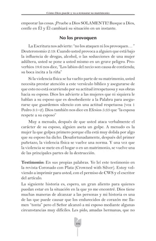 194
Cómo Dios puede y va a restaurar su matrimonio
empeorar las cosas. ¡Pruebe a Dios SOLAMENTE! Busque a Dios,
confíe en Él y Él cambiará su situación en un instante.
No los provoquen
La Escritura nos advierte: “no los ataquen ni los provoquen… ”
Deuteronomio 2:19. Cuando usted provoca a alguien que está bajo
la inﬂuencia de drogas, alcohol, o las seducciones de una mujer
adúltera, usted se pone a usted mismo en un grave peligro. Pro-
verbios 18:6 nos dice, “Los labios del necio son causa de contienda;
su boca incita a la riña”
Si la violencia física se ha vuelto parte de su matrimonio, usted
necesita prestar atención a este versículo bíblico y asegurarse de
que esto no está ocurriendo por su actitud irrespetuosa y sus obras
hacia su esposo. Dios les advierte a las mujeres que ni siquiera le
hablan a su esposo que es desobediente a la Palabra para asegu-
rarse que guardemos silencio con una actitud respetuosa (vea 1
Pedro 3:1–2). Dios también nos dice en Efesios 5:33 que “la esposa
respete a su esposo”
Muy a menudo, después de que usted ataca verbalmente el
carácter de su esposo, alguien aseta un golpe. A menudo es la
mujer la que golpea primero porque ella está muy dolida por algo
que su esposo ha dicho. Desafortunadamente, después del primer
puñetazo, la violencia física se vuelve una norma. Y una vez que
la violencia se mete en el hogar o en un matrimonio, se vuelve una
de las principales partes de la destrucción.
Testimonio: En sus propias palabras. Yo leí este testimonio en
la revista Coronado con Plata (Crowned with Silver). Estoy vol-
viendo a imprimir para usted, con el permiso de CWS y el escritor
del artículo.
La siguiente historia es, espero, un gran aliento para quienes
puedan estar en la situación en la que yo me encontré. Dios tiene
muchas maneras de alcanzar a las personas y mi historia es una
de las que puede causar que los endurecidos de corazón me lla-
men “tonta” pero el Señor alcanzó a mi esposo mediante algunas
circunstancias muy difíciles. Les pido, amadas hermanas, que no
 
