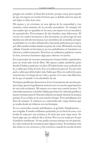 195
Consuele a aquellos
pongan mi nombre al ﬁnal del artículo, porque estoy preocupada
de que mi esposo no reciba el honor que es debido ante los ojos de
mis hijos si ellos leen esto.
Mi esposo y yo crecimos en una iglesia de la comunidad y nos
casamos como amantes de la escuela secundaria. Yo siempre fui
una madre que se quedaba en la casa y mi esposo era un mecánico
de automóviles. Proveníamos de dos familias muy diferentes. Él
creció con cuatro hermanos y dos hermanas; yo provengo de una
familia con sólo dos hermanas. Los miembros de su familia siempre
se peleaban en voz alta, debatiendo y lanzando puñetazos por aquí y
por allá cuando estaban dando su punto de vista. Mi familia era muy
callada. Cuando mi hermana y yo nos peleábamos, lo hacíamos en
silencio y maliciosamente. Nosotras no usábamos palabras contra
la otra; nosotras hacíamos algo para obtener revancha.
En el principio de nuestro matrimonio éramos bebés espirituales,
pero yo tenía más sed de Dios. Mi esposo estaba satisfecho justo
donde él había estado por 23 años. Él había hecho una confesión de
fe, y sabía que él iba al cielo. Eso era suﬁciente para él. Yo, por otra
parte, sabía que debía haber más. Sabía que Dios era suﬁciente para
sostenerme a lo largo de mi vida y quería vivir una vida diferente
de la que el mundo vivía alrededor de mí.
Teníamos problemas ﬁnancieros. Con el nacimiento de nuestra pri-
mera hija, apenas lográbamos sostenernos en nuestro apartamento
de una sola recámara. Mi esposo era como una cuerda tirante. Yo
intentaba mantener a la bebé callada para hacer la vida más pacíﬁca y
menosirritanteparaél.Nuestrarelacióneramejordurantelasemana
porque él no estaba en la casa mucho tiempo. Pero peleábamos los
ﬁnes de semana. Y entonces yo comenzaba mis viejas tácticas que
yo usaba desde mi infancia con mi hermana.
Yo no contestaba cuando peleábamos, ni gritaba. Simplemente…
me vengaba. Cuando estábamos peleando, yo no hacía la cena, o no
lavaba la ropa por una semana y él tenía que usar ropa sucia. Yo
hacía algo que yo sabía le iba a irritar. Pero no era nada por lo que
él pudiera señalarme. Yo me podía excusar porque no era patente.
La vida continuó de esa manera por algunos años. Ya teníamos a las
dos niñas en ese entonces, y fue entonces cuando la cuerda tirante
 