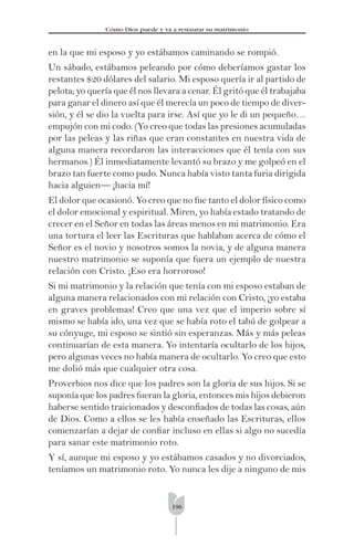 196
Cómo Dios puede y va a restaurar su matrimonio
en la que mi esposo y yo estábamos caminando se rompió.
Un sábado, estábamos peleando por cómo deberíamos gastar los
restantes $20 dólares del salario. Mi esposo quería ir al partido de
pelota; yo quería que él nos llevara a cenar. Él gritó que él trabajaba
para ganar el dinero así que él merecía un poco de tiempo de diver-
sión, y él se dio la vuelta para irse. Así que yo le di un pequeño…
empujón con mi codo. (Yo creo que todas las presiones acumuladas
por las peleas y las riñas que eran constantes en nuestra vida de
alguna manera recordaron las interacciones que él tenía con sus
hermanos.) Él inmediatamente levantó su brazo y me golpeó en el
brazo tan fuerte como pudo. Nunca había visto tanta furia dirigida
hacia alguien— ¡hacia mí!
El dolor que ocasionó. Yo creo que no fue tanto el dolor físico como
el dolor emocional y espiritual. Miren, yo había estado tratando de
crecer en el Señor en todas las áreas menos en mi matrimonio. Era
una tortura el leer las Escrituras que hablaban acerca de cómo el
Señor es el novio y nosotros somos la novia, y de alguna manera
nuestro matrimonio se suponía que fuera un ejemplo de nuestra
relación con Cristo. ¡Eso era horroroso!
Si mi matrimonio y la relación que tenía con mi esposo estaban de
alguna manera relacionados con mi relación con Cristo, ¡yo estaba
en graves problemas! Creo que una vez que el imperio sobre sí
mismo se había ido, una vez que se había roto el tabú de golpear a
su cónyuge, mi esposo se sintió sin esperanzas. Más y más peleas
continuarían de esta manera. Yo intentaría ocultarlo de los hijos,
pero algunas veces no había manera de ocultarlo. Yo creo que esto
me dolió más que cualquier otra cosa.
Proverbios nos dice que los padres son la gloria de sus hijos. Si se
suponía que los padres fueran la gloria, entonces mis hijos debieron
haberse sentido traicionados y desconﬁados de todas las cosas, aún
de Dios. Como a ellos se les había enseñado las Escrituras, ellos
comenzarían a dejar de conﬁar incluso en ellas si algo no sucedía
para sanar este matrimonio roto.
Y sí, aunque mi esposo y yo estábamos casados y no divorciados,
teníamos un matrimonio roto. Yo nunca les dije a ninguno de mis
 