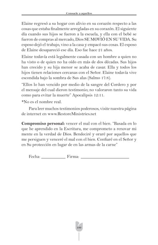 199
Consuele a aquellos
Elaine regresó a su hogar con alivio en su corazón respecto a las
cosas que estaba ﬁnalmente arregladas en su corazón. El siguiente
día cuando sus hijos se fueron a la escuela, y ella con el bebé se
fueron de compras al mercado, Dios SE MOVIÓ EN SU VIDA. Su
esposo dejó el trabajo, vino a la casa y empacó sus cosas. El esposo
de Elaine desapareció ese día. Eso fue hace 21 años.
Elaine todavía está legalmente casada con un hombre a quien no
ha visto o de quien no ha oído en más de dos décadas. Sus hijos
han crecido y su hija menor se acaba de casar. Ella y todos los
hijos tienen relaciones cercanas con el Señor. Elaine todavía vive
escondida bajo la sombra de Sus alas (Salmo 17:8).
“Ellos lo han vencido por medio de la sangre del Cordero y por
el mensaje del cual dieron testimonio; no valoraron tanto su vida
como para evitar la muerte” Apocalipsis 12:11.
*No es el nombre real.
Para leer muchos testimonios poderosos, visite nuestra página
de internet en www.RestoreMinistries.net
Compromiso personal: vencer el mal con el bien. “Basada en lo
que he aprendido en la Escritura, me comprometo a renovar mi
mente en la verdad de Dios. Bendeciré y oraré por aquellos que
me persiguen y venceré el mal con el bien. Conﬁaré en el Señor y
en Su protección en lugar de en las armas de la carne”
Fecha: ___________ Firma: ______________________
 