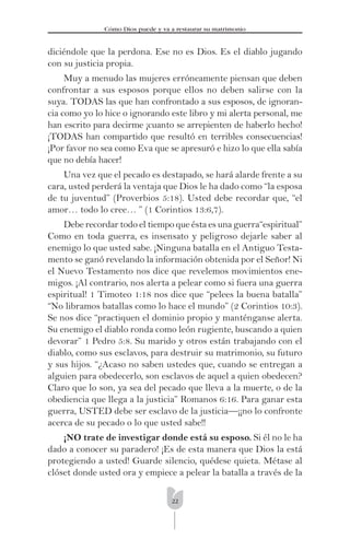 22
Cómo Dios puede y va a restaurar su matrimonio
diciéndole que la perdona. Ese no es Dios. Es el diablo jugando
con su justicia propia.
Muy a menudo las mujeres erróneamente piensan que deben
confrontar a sus esposos porque ellos no deben salirse con la
suya. TODAS las que han confrontado a sus esposos, de ignoran-
cia como yo lo hice o ignorando este libro y mi alerta personal, me
han escrito para decirme ¡cuanto se arrepienten de haberlo hecho!
¡TODAS han compartido que resultó en terribles consecuencias!
¡Por favor no sea como Eva que se apresuró e hizo lo que ella sabía
que no debía hacer!
Una vez que el pecado es destapado, se hará alarde frente a su
cara, usted perderá la ventaja que Dios le ha dado como “la esposa
de tu juventud” (Proverbios 5:18). Usted debe recordar que, “el
amor… todo lo cree… ” (1 Corintios 13:6,7).
Debe recordar todo el tiempo que ésta es una guerra“espiritual”
Como en toda guerra, es insensato y peligroso dejarle saber al
enemigo lo que usted sabe. ¡Ninguna batalla en el Antiguo Testa-
mento se ganó revelando la información obtenida por el Señor! Ni
el Nuevo Testamento nos dice que revelemos movimientos ene-
migos. ¡Al contrario, nos alerta a pelear como si fuera una guerra
espiritual! 1 Timoteo 1:18 nos dice que “pelees la buena batalla”
“No libramos batallas como lo hace el mundo” (2 Corintios 10:3).
Se nos dice “practiquen el dominio propio y manténganse alerta.
Su enemigo el diablo ronda como león rugiente, buscando a quien
devorar” 1 Pedro 5:8. Su marido y otros están trabajando con el
diablo, como sus esclavos, para destruir su matrimonio, su futuro
y sus hijos. “¿Acaso no saben ustedes que, cuando se entregan a
alguien para obedecerlo, son esclavos de aquel a quien obedecen?
Claro que lo son, ya sea del pecado que lleva a la muerte, o de la
obediencia que llega a la justicia” Romanos 6:16. Para ganar esta
guerra, USTED debe ser esclavo de la justicia—¡¡no lo confronte
acerca de su pecado o lo que usted sabe!!
¡NO trate de investigar donde está su esposo. Si él no le ha
dado a conocer su paradero! ¡Es de esta manera que Dios la está
protegiendo a usted! Guarde silencio, quédese quieta. Métase al
clóset donde usted ora y empiece a pelear la batalla a través de la
 