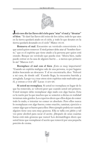 203
Las llaves del cielo
esús nos dio las llaves del cielo para “atar” el mal y “desatar”
el bien. “Te daré las llaves del reino de los cielos; todo lo que ates
en la tierra quedará atado en el cielo, y todo lo que desates en la
tierra quedará desatado en el cielo” Mateo 16:19.
Remueva el mal. Encuentre un versículo concerniente a lo
que usted quiere remover. Usted primer debe atar al “hombre fuer-
te,” que es el espíritu que tiene atado a la persona por quien está
orando. Busque un versículo que pueda orar. “Ahora bien, nadie
puede entrar en la casa de alguien fuerte… a menos que primero
lo ate” Marcos 3:27.
Reemplace el mal con el bien. ¡Esto es muy importante!
“Cuando un espíritu maligno sale de una persona, va por lugares
áridos buscando un descanso. Y al no encontrarlo, dice: ‘Volveré
a mi casa, de donde salí.’ Cuando llega, la encuentra barrida y
arreglada. Luego va y trae otros siete espíritus más malvados que
él, y entran a vivir allí” Lucas 11:24–26.
Si usted no reemplaza. Si usted no reemplaza en lugar de lo
que ha removido, se volverá peor que cuando usted oró primero.
Usted siempre debe reemplazar algo malo con algo bueno. Esta
es la razón por la que muchos que se someten a dietas en realidad
terminan más gordos. Los expertos dicen que ellos dejan de comer
todo lo malo, o intentar no comer en absoluto. Pero ellos nunca
lo reemplazan con algo bueno, como oración, caminar, ejercicio o
comer algo que es bueno para ellos. Otro ejemplo podría ser cuando
alguien tiene una cara muy grasosa. Ella se talla con jabón y tal
vez pone alcohol para secar el aceite. ¡Después de unas cuantas
horas está más grasosa que nunca! Los dermatólogos dicen que
usted tiene que reemplazar el aceite que removió por una pequeña
porción de crema.
J
 