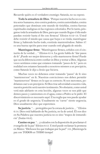 205
Las llaves del cielo
Recuerde quién es el verdadero enemigo: Satanás, no su esposo.
Toda la armadura de Dios. “Porque nuestra lucha no es con-
tra seres humanos, sino contra poderes, contra autoridades, contra
potestades que dominan este mundo de tinieblas, contra fuerzas
espirituales malignas en las regiones celestiales. Por lo tanto, pón-
ganse toda la armadura de Dios, para que cuando llegue el día malo
puedan resistir hasta el ﬁn con ﬁrmeza” Efesios 6:12–13. Usted
debe resistir el miedo que causa que huya o se rinda; manténgase
ﬁrme y, habiendo hecho todo, continúe manteniéndose. Salmo 37
es una buena opción para orar cuando esté plagada de miedo.
Manténgase ﬁrme. “Manténganse ﬁrmes, ceñidos con el cin-
turón de la verdad… ” Efesios 6:14. La gente habla de “dar pasos
de fe” ¡Puede ser mejor detenerse y sólo mantenerse ﬁrme! Puede
que sea la diferencia entre conﬁar en Dios y tentar a Dios. Algunas
veces sentimos como que estamos tomando “pasos de fe,” pero en
realidad nos estamos lanzando a nosotros mismos a un precipicio,
como Satanás le dijo a Jesús que hiciera.
Muchas veces no debemos estar tomando “pasos” de fe sino
“mantenernos” en fe. Nuestras convicciones nos deben permitir
“mantenernos” ﬁrmes en lo que es correcto. Si nos movemos, po-
dríamos caer a un precipicio. Si Dios trae adversidad a nuestra vida,
nuestra posición será nuestro testimonio. No obstante, como usted
verá más adelante en esta lección, algunas veces se nos pide que
demos pasos y caminemos en el agua, como a Pedro se le pidió. El
discernimiento es necesario aquí. Una regla que nos puede ayudar
es el grado de urgencia. Usualmente su “carne” siente urgencia;
Dios usualmente dice que esperemos.
Su justicia. “… protegidos por la coraza de justicia… ” Efesios
6:14. Dios está hablando de Su justicia, no la de usted. Él nos dice
en Su Palabra que nuestra justicia no es sino “trapos de inmundi-
cia” (Isaías 64:6).
Camine en paz. “…y calzados con la disposición de proclamar el
evangelio de la paz” Efesios 6:15. Usted puede reclamar la promesa
en Mateo: “Dichosos los que trabajan por la paz!” 5:9. ¡Mantenga la
paz con TODOS en TODO tiempo!
 