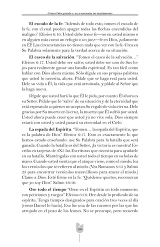 206
Cómo Dios puede y va a restaurar su matrimonio
El escudo de la fe. “Además de todo esto, tomen el escudo de
la fe, con el cual pueden apagar todas las ﬂechas encendidas del
maligno” Efesios 6:16. Usted debe tener fe—no en usted mismo o
en alguien más como un refugio o un juez—fe en Dios, ¡solamente
en Él! Las circunstancias no tienen nada que ver con la fe. Crea en
Su Palabra solamente para la verdad acerca de su situación.
El casco de la salvación. “Tomen el casco de la salvación…”
Efeisos 6:17. Usted debe ser salvo; usted debe ser uno de Sus hi-
jos para realmente ganar una batalla espiritual. Es tan fácil como
hablar con Dios ahora mismo. Sólo dígale en sus propias palabras
que usted lo necesita, ahora. Pídale que se haga real para usted.
Dele su vida a Él, la vida que está arruinada, y pídale al Señor que
la haga nueva.
Dígale que usted hará lo que Él le pida, por cuanto Él ahora es
su Señor. Pídale que lo “salve” de su situación y de la eternidad que
está esperando a quienes no aceptan Su regalo de vida eterna. Dele
gracias por Su muerte en la cruz, la muerte que Él sufrió por usted.
Usted ahora puede creer que usted ya no vive sola; Dios siempre
estará con usted y usted pasará su eternidad en el Cielo.
La espada del Espíritu. “Tomen… la espada del Espíritu, que
es la palabra de Dios” Efesios 6:17. Esto es exactamente lo que
hemos estado enseñando: use Su Palabra para la batalla que será
ganada. Cuando la batalla es del Señor, ¡la victoria es nuestra! Es-
criba en tarjetas de 3X5 las Escrituras que necesita para ayudarle
en su batalla. Manténgalas con usted todo el tiempo en su bolsa de
mano. Cuando usted sienta que el ataque viene, como el miedo, lea
los versículos que se reﬁeren al miedo. (Vea Romanos 8:15 y Salmo
23 para encontrar versículos maravillosos para atacar el miedo.)
Clame a Dios. Esté ﬁrme en la fe. “Quédense quietos, reconozcan
que yo soy Dios” Salmo 46:10.
Ore todo el tiempo “Oren en el Espíritu en todo momento,
con peticiones y ruegos” Efesios 6:18. Ore desde lo profundo de su
espíritu. Tenga tiempos designados para oración tres veces al día
(como Daniel lo hacía). Esa fue una de las razones por las que fue
arrojado en el pozo de los leones. No se preocupe, pero recuerde
 