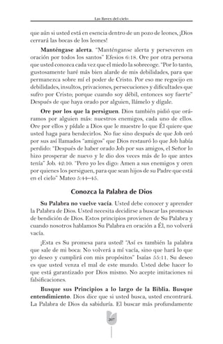 207
Las llaves del cielo
que aún si usted está en esencia dentro de un pozo de leones, ¡Dios
cerrará las bocas de los leones!
Manténgase alerta. “Manténganse alerta y perseveren en
oración por todos los santos” Efesios 6:18. Ore por otra persona
que usted conozca cada vez que el miedo la sobrecoge. “Por lo tanto,
gustosamente haré más bien alarde de mis debilidades, para que
permanezca sobre mí el poder de Cristo. Por eso me regocijo en
debilidades, insultos, privaciones, persecuciones y diﬁcultades que
sufro por Cristo; porque cuando soy débil, entonces soy fuerte”
Después de que haya orado por alguien, llámelo y dígale.
Ore por los que la persiguen. Dios también pidió que orá-
ramos por alguien más: nuestros enemigos, cada uno de ellos.
Ore por ellos y pídale a Dios que le muestre lo que Él quiere que
usted haga para bendecirlos. No fue sino después de que Job oró
por sus así llamados “amigos” que Dios restauró lo que Job había
perdido: “Después de haber orado Job por sus amigos, el Señor lo
hizo prosperar de nuevo y le dio dos veces más de lo que antes
tenía” Job. 42:10. “Pero yo les digo: Amen a sus enemigos y oren
por quienes los persiguen, para que sean hijos de su Padre que está
en el cielo” Mateo 5:44–45.
Conozca la Palabra de Dios
Su Palabra no vuelve vacía. Usted debe conocer y aprender
la Palabra de Dios. Usted necesita decidirse a buscar las promesas
de bendición de Dios. Estos principios provienen de Su Palabra y
cuando nosotros hablamos Su Palabra en oración a Él, no volverá
vacía.
¡Esta es Su promesa para usted! “Así es también la palabra
que sale de mi boca: No volverá a mí vacía, sino que hará lo que
yo deseo y cumplirá con mis propósitos” Isaías 55:11. Su deseo
es que usted venza el mal de este mundo. Usted debe hacer lo
que está garantizado por Dios mismo. No acepte imitaciones ni
falsiﬁcaciones.
Busque sus Principios a lo largo de la Biblia. Busque
entendimiento. Dios dice que si usted busca, usted encontrará.
La Palabra de Dios da sabiduría. El buscar más profundamente
 