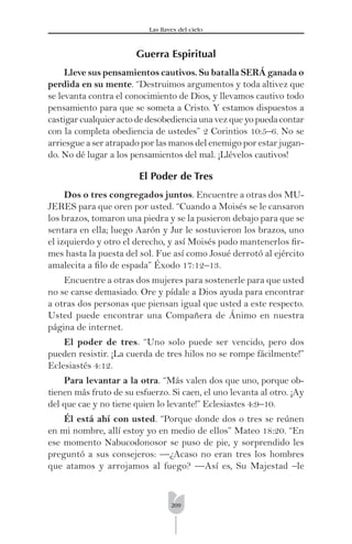209
Las llaves del cielo
Guerra Espiritual
Lleve sus pensamientos cautivos. Su batalla SERÁ ganada o
perdida en su mente. “Destruimos argumentos y toda altivez que
se levanta contra el conocimiento de Dios, y llevamos cautivo todo
pensamiento para que se someta a Cristo. Y estamos dispuestos a
castigar cualquier acto de desobediencia una vez que yo pueda contar
con la completa obediencia de ustedes” 2 Corintios 10:5–6. No se
arriesgue a ser atrapado por las manos del enemigo por estar jugan-
do. No dé lugar a los pensamientos del mal. ¡Llévelos cautivos!
El Poder de Tres
Dos o tres congregados juntos. Encuentre a otras dos MU-
JERES para que oren por usted. “Cuando a Moisés se le cansaron
los brazos, tomaron una piedra y se la pusieron debajo para que se
sentara en ella; luego Aarón y Jur le sostuvieron los brazos, uno
el izquierdo y otro el derecho, y así Moisés pudo mantenerlos ﬁr-
mes hasta la puesta del sol. Fue así como Josué derrotó al ejército
amalecita a ﬁlo de espada” Éxodo 17:12–13.
Encuentre a otras dos mujeres para sostenerle para que usted
no se canse demasiado. Ore y pídale a Dios ayuda para encontrar
a otras dos personas que piensan igual que usted a este respecto.
Usted puede encontrar una Compañera de Ánimo en nuestra
página de internet.
El poder de tres. “Uno solo puede ser vencido, pero dos
pueden resistir. ¡La cuerda de tres hilos no se rompe fácilmente!”
Eclesiastés 4:12.
Para levantar a la otra. “Más valen dos que uno, porque ob-
tienen más fruto de su esfuerzo. Si caen, el uno levanta al otro. ¡Ay
del que cae y no tiene quien lo levante!” Eclesiastes 4:9–10.
Él está ahí con usted. “Porque donde dos o tres se reúnen
en mi nombre, allí estoy yo en medio de ellos” Mateo 18:20. “En
ese momento Nabucodonosor se puso de pie, y sorprendido les
preguntó a sus consejeros: —¿Acaso no eran tres los hombres
que atamos y arrojamos al fuego? —Así es, Su Majestad –le
 