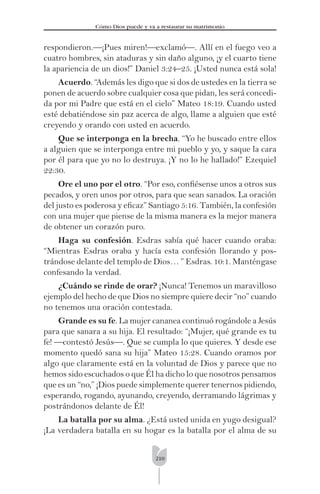 210
Cómo Dios puede y va a restaurar su matrimonio
respondieron.—¡Pues miren!—exclamó—. Allí en el fuego veo a
cuatro hombres, sin ataduras y sin daño alguno, ¡y el cuarto tiene
la apariencia de un dios!” Daniel 3:24–25. ¡Usted nunca está sola!
Acuerdo. “Además les digo que si dos de ustedes en la tierra se
ponen de acuerdo sobre cualquier cosa que pidan, les será concedi-
da por mi Padre que está en el cielo” Mateo 18:19. Cuando usted
esté debatiéndose sin paz acerca de algo, llame a alguien que esté
creyendo y orando con usted en acuerdo.
Que se interponga en la brecha. “Yo he buscado entre ellos
a alguien que se interponga entre mi pueblo y yo, y saque la cara
por él para que yo no lo destruya. ¡Y no lo he hallado!” Ezequiel
22:30.
Ore el uno por el otro. “Por eso, conﬁésense unos a otros sus
pecados, y oren unos por otros, para que sean sanados. La oración
del justo es poderosa y eﬁcaz” Santiago 5:16. También, la confesión
con una mujer que piense de la misma manera es la mejor manera
de obtener un corazón puro.
Haga su confesión. Esdras sabía qué hacer cuando oraba:
“Mientras Esdras oraba y hacía esta confesión llorando y pos-
trándose delante del templo de Dios… ” Esdras. 10:1. Manténgase
confesando la verdad.
¿Cuándo se rinde de orar? ¡Nunca! Tenemos un maravilloso
ejemplo del hecho de que Dios no siempre quiere decir “no” cuando
no tenemos una oración contestada.
Grande es su fe. La mujer cananea continuó rogándole a Jesús
para que sanara a su hija. El resultado: “¡Mujer, qué grande es tu
fe! —contestó Jesús—. Que se cumpla lo que quieres. Y desde ese
momento quedó sana su hija” Mateo 15:28. Cuando oramos por
algo que claramente está en la voluntad de Dios y parece que no
hemos sido escuchados o que Él ha dicho lo que nosotros pensamos
que es un “no,” ¡Dios puede simplemente querer tenernos pidiendo,
esperando, rogando, ayunando, creyendo, derramando lágrimas y
postrándonos delante de Él!
La batalla por su alma. ¿Está usted unida en yugo desigual?
¡La verdadera batalla en su hogar es la batalla por el alma de su
 